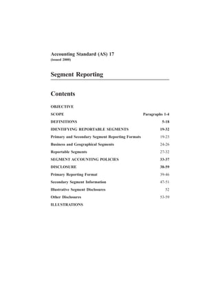 Accounting Standard (AS) 17
(issued 2000)
Segment Reporting
Contents
OBJECTIVE
SCOPE Paragraphs 1-4
DEFINITIONS 5-18
IDENTIFYING REPORTABLE SEGMENTS 19-32
Primary and Secondary Segment Reporting Formats 19-23
Business and Geographical Segments 24-26
Reportable Segments 27-32
SEGMENT ACCOUNTING POLICIES 33-37
DISCLOSURE 38-59
Primary Reporting Format 39-46
Secondary Segment Information 47-51
Illustrative Segment Disclosures 52
Other Disclosures 53-59
ILLUSTRATIONS
 