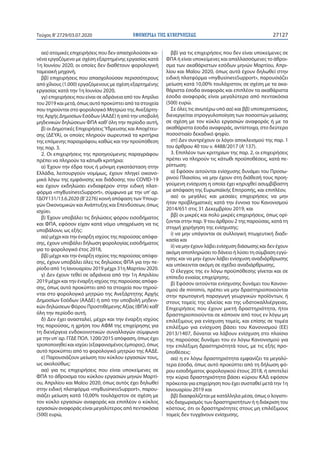 ΕΦΗΜΕΡΙ∆Α TΗΣ ΚΥΒΕΡΝΗΣΕΩΣ 27127Τεύχος B’2729/03.07.2020
αα) ατομικές επιχειρήσεις που δεν απασχολούσαν κα-
νένα εργαζόμενο με σχέση εξαρτημένης εργασίας κατά
1η Ιουνίου 2020, οι οποίες δεν διαθέτουν φορολογική
ταμειακή μηχανή,
ββ) επιχειρήσεις που απασχολούσαν περισσότερους
από χίλιους (1.000) εργαζόμενους με σχέση εξαρτημένης
εργασίας κατά την 1η Ιουνίου 2020,
γγ) επιχειρήσεις που είναι σε αδράνεια από τον Απρίλιο
του 2019 και μετά, όπως αυτό προκύπτει από τα στοιχεία
που τηρούνται στο φορολογικό Μητρώο της Ανεξάρτη-
της Αρχής Δημοσίων Εσόδων (ΑΑΔΕ) ή από την υποβολή
μηδενικών δηλώσεων ΦΠΑ καθ’όλη την περίοδο αυτή,
β) οι Δημοτικές ΕπιχειρήσειςΎδρευσης και Αποχέτευ-
σης (ΔΕΥΑ), οι οποίες πληρούν σωρευτικά τα κριτήρια
της επόμενης παραγράφου, καθώς και την προϋπόθεση
της παρ. 3.
2. Οι επιχειρήσεις της προηγούμενης παραγράφου
πρέπει να πληρούν τα κάτωθι κριτήρια:
α) Έχουν την έδρα τους ή μόνιμη εγκατάσταση στην
Ελλάδα, λειτουργούν νομίμως, έχουν πληγεί οικονο-
μικά λόγω της εμφάνισης και διάδοσης του COVID-19
και έχουν εκδηλώσει ενδιαφέρον στην ειδική πλατ-
φόρμα «myBusinessSupport», σύμφωνα με την υπ’ αρ.
ΓΔΟΥ131/13.6.2020 (Β’ 2276) κοινή απόφαση των Υπουρ-
γών Οικονομικών και Ανάπτυξης και Επενδύσεων, όπως
ισχύει.
β) Έχουν υποβάλει τις δηλώσεις φόρου εισοδήματος
και ΦΠΑ, εφόσον είχαν κατά νόμο υποχρέωση να τις
υποβάλουν, ως εξής:
αα) μέχρι και την έναρξη ισχύος της παρούσας απόφα-
σης, έχουν υποβάλει δήλωση φορολογίας εισοδήματος
για το φορολογικό έτος 2018,
ββ) μέχρι και την έναρξη ισχύος της παρούσας απόφα-
σης, έχουν υποβάλει όλες τις δηλώσεις ΦΠΑ για την πε-
ρίοδο από 1η Ιανουαρίου 2019 μέχρι 31η Μαρτίου 2020.
γ) Δεν έχουν τεθεί σε αδράνεια από την 1η Απριλίου
2019 μέχρι και την έναρξη ισχύος της παρούσας απόφα-
σης, όπως αυτό προκύπτει από τα στοιχεία που τηρού-
νται στο φορολογικό μητρώο της Ανεξάρτητης Αρχής
Δημοσίων Εσόδων (ΑΑΔΕ) ή από την υποβολή μηδενι-
κών δηλώσεων Φόρου Προστιθέμενης Αξίας (ΦΠΑ) καθ’
όλη την περίοδο αυτή.
δ) Δεν έχει ανασταλεί, μέχρι και την έναρξη ισχύος
της παρούσας, η χρήση του ΑΦΜ της επιχείρησης για
τη διενέργεια ενδοκοινοτικών συναλλαγών σύμφωνα
με την υπ΄αρ. ΓΓΔΕ ΠΟΛ. 1200/2015 απόφαση, όπως έχει
τροποποιηθεί και ισχύει (εξαφανισμένος έμπορος), όπως
αυτό προκύπτει από το φορολογικό μητρώο της ΑΑΔΕ.
ε) Παρουσιάζουν μείωση του κύκλου εργασιών τους,
ως ακολούθως:
αα) για τις επιχειρήσεις που είναι υποκείμενες σε
ΦΠΑ το άθροισμα του κύκλου εργασιών μηνών Μαρτί-
ου, Απριλίου και Μαΐου 2020, όπως αυτός έχει δηλωθεί
στην ειδική πλατφόρμα «myBusinessSupport», παρου-
σιάζει μείωση κατά 10,00% τουλάχιστον σε σχέση με
τον κύκλο εργασιών αναφοράς και επιπλέον ο κύκλος
εργασιών αναφοράς είναι μεγαλύτερος από πεντακόσια
(500) ευρώ,
ββ) για τις επιχειρήσεις που δεν είναι υποκείμενες σε
ΦΠΑ ή είναι υποκείμενες και απαλλασσόμενες το άθροι-
σμα των ακαθάριστων εσόδων μηνών Μαρτίου, Απρι-
λίου και Μαΐου 2020, όπως αυτά έχουν δηλωθεί στην
ειδική πλατφόρμα «myBusinessSupport», παρουσιάζει
μείωση κατά 10,00% τουλάχιστον, σε σχέση με τα ακα-
θάριστα έσοδα αναφοράς και επιπλέον τα ακαθάριστα
έσοδα αναφοράς είναι μεγαλύτερα από πεντακόσια
(500) ευρώ.
Σε όλες τις ανωτέρω υπό αα) και ββ) υποπεριπτώσεις,
διενεργείται στρογγυλοποίηση των ποσοστών μείωσης
σε σχέση με τον κύκλο εργασιών αναφοράς ή με τα
ακαθάριστα έσοδα αναφοράς, αντίστοιχα, στο δεύτερο
ποσοστιαίο δεκαδικό ψηφίο.
στ) Δεν συντρέχουν οι λόγοι αποκλεισμού της παρ. 1
του άρθρου 40 του ν. 4488/2017 (Α’ 137).
3. Επιπλέον των κριτηρίων της παρ. 2, οι επιχειρήσεις
πρέπει να πληρούν τις κάτωθι προϋποθέσεις, κατά πε-
ρίπτωση:
α) Εφόσον αιτούνται ενίσχυσης δυνάμει του Προσω-
ρινού Πλαισίου, να μην έχουν στη διάθεσή τους προη-
γούμενη ενίσχυση η οποία έχει κηρυχθεί ασυμβίβαστη
με απόφαση της Ευρωπαϊκής Επιτροπής, και επιπλέον,
αα) οι μεγάλες και μεσαίες επιχειρήσεις να μην
ήταν προβληματικές κατά την έννοια του Κανονισμού
2014/651 στις 31 Δεκεμβρίου 2019, και
ββ) οι μικρές και πολύ μικρές επιχειρήσεις, όπως ορί-
ζονται στην παρ. 9 του άρθρου 2 της παρούσας, κατά τη
στιγμή χορήγηση της ενίσχυσης:
i) να μην υπάγονται σε συλλογική πτωχευτική διαδι-
κασία και
ii) να μην έχουν λάβει ενίσχυση διάσωσης και δεν έχουν
ακόμη αποπληρώσει το δάνειο ή λύσει τη σύμβαση εγγύ-
ησης και να μην έχουν λάβει ενίσχυση αναδιάρθρωσης
και υπόκεινται ακόμη σε σχέδιο αναδιάρθρωσης.
Ο έλεγχος της εν λόγω προϋπόθεσης γίνεται και σε
επίπεδο ενιαίας επιχείρησης.
β) Εφόσον αιτούνται ενίσχυσης δυνάμει του Κανονι-
σμού de minimis, πρέπει να μην δραστηριοποιούνται
στην πρωτογενή παραγωγή γεωργικών προϊόντων, ή
στους τομείς της αλιείας και της υδατοκαλλιέργειας.
Επιχειρήσεις που έχουν μικτή δραστηριότητα, ήτοι
δραστηριοποιούνται σε κάποιον από τους εν λόγω μη
επιλέξιμους για ενίσχυση τομείς, και επίσης σε τομέα
επιλέξιμο για ενίσχυση βάσει του Κανονισμού (ΕΕ)
2013/1407, δύναται να λάβουν ενίσχυση στο πλαίσιο
της παρούσας δυνάμει του εν λόγω Κανονισμού για
την επιλέξιμη δραστηριότητά τους, με τις εξής προ-
ϋποθέσεις:
αα) η εν λόγω δραστηριότητα εμφανίζει τα μεγαλύ-
τερα έσοδα, όπως αυτό προκύπτει από τη δήλωση φό-
ρου εισοδήματος φορολογικού έτους 2018, ή αποτελεί
την κύρια δραστηριότητα βάσει κύριου ΚΑΔ εφόσον
πρόκειται για επιχείρηση που έχει συσταθεί μετά την 1η
Ιανουαρίου 2019 και
ββ) διασφαλίζεται με κατάλληλα μέσα, όπως ο λογιστι-
κός διαχωρισμός των δραστηριοτήτων ή η διάκριση του
κόστους, ότι οι δραστηριότητες στους μη επιλέξιμους
τομείς δεν τυγχάνουν ενίσχυσης.
 