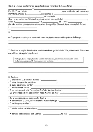 Os dois fatores que tornaram a população mais vulnerável à doença foram ____________
____________________ e ____________________________________________ .
Em 1347, no século ________, a ________________, uma epidemia extremamente
mortífera, chegou à ____________, provocando o _____________________________
______________________________ da população.
Ocorreram muitos conflitos entre reinos, o mais conhecido foi, ____________________,
entre a ____________________ e a _____________, de 1337 a ____________ .
Os três motivos que aumentaram a quebra demográfica (diminuição da população), foram:
1 - ______________________
2- ______________________
3- ______________________

6. O que provocou o aparecimento de revoltas populares em vários pontos da Europa.
____________________________________________________________________
____________________________________________________________________
____________________________________________________________________

7. Explica a situação de crise que se viveu em Portugal no século XIV, construindo frases em
que utilizes as seguintes palavras:

       Portugal, Peste Negra, Castela, Guerras Fernandinas, casamento, mortandade, fome,
       D. Fernando, doença, D. Beatriz, sucessor ao trono.


____________________________________________________________________
____________________________________________________________________
____________________________________________________________________

8- Regista:
- O ano em que D. Fernando morreu - _____________.
- O nome de quem lhe sucedeu - _________________ .
- O que o povo temia perder - ___________________________________________.
- O motivo desse receio - ______________________________________________ .
- O parentesco entre D. Fernando e D. João, Mestre de Avis - ___________________ .
- Os grupos sociais que apoiaram D. João, Mestre de Avis - _______________________.
___________________________________________________________________.
- Os grupos sociais que apoiavam D. Beatriz - _________________________________.
- A data em que D. João, rei de Castela, invadiu Portugal - ________________________ .
- O motivo porque o fez - ________________________________________________
___________________________________________________________________
- O local e a data de 4 batalhas - ___________________________________________
____________________________________________________________________
- A data da paz acordada com Castela - ______________ , no séc. - _______________ .




                                             -2-
 