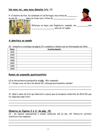 Um novo rei, uma nova dinastia (pág. 11)

9- O mestre da Avis, foi aclamado rei de Portugal, nas cortes de ________ ,
no ano de ______, subiu ao trono com o título de __________________ .


                         Reforçou os laços com Inglaterra, casando, em _________com
                         __________________, neta do rei inglês.




A abertura ao mundo

10 - Consulta a cronologia da página 12 e completa a tabela com as informações em falta.
 Data                                       Acontecimento
  1415
 1434
 1443
 1488
 1492
 1494
 1500


Rumos da expansão quatrocentista

Lê os dois primeiros parágrafos da pág. 14 e responde:
11 – Porque vivia, no início do século XV, a Europa praticamente isolada?
____________________________________________________________________
____________________________________________________________________

12- Qual o nome do livro que descrevia o pouco que os europeus conheciam da Ásia? Em que
foi inspirado esse livro?
____________________________________________________________________
____________________________________________________________________
____________________________________________________________________


Observa as figuras 2 e 3, da pág. 15.
13 – As figuras representam o mundo conhecido até ao séc. XV. Parece-te correto?
Justifica a tua resposta.
____________________________________________________________________
____________________________________________________________________
____________________________________________________________________

                                         -3-
 