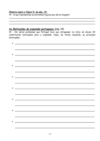Observa agora a figura 5, da pág. 15.
14 – O que representam as estranhas figuras que vês na imagem?
____________________________________________________________________
____________________________________________________________________
____________________________________________________________________

As Motivações da expansão portuguesa (pág. 14)
15 - Os vários problemas que Portugal teve que ultrapassar no início do século XV
constituiram motivações para a expansão. Copia, de forma resumida, as principais
motivações:

  •   _______________________________________________________________

      _______________________________________________________________

  •   _______________________________________________________________

      _______________________________________________________________

  •   _______________________________________________________________

      _______________________________________________________________

  •   _______________________________________________________________

      _______________________________________________________________

  •   _______________________________________________________________

      _______________________________________________________________

  •   _______________________________________________________________

      _______________________________________________________________

  •   _______________________________________________________________

      _______________________________________________________________

  •   _______________________________________________________________

      _______________________________________________________________


                                    -4-
 