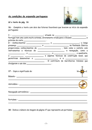 As condições da expansão portuguesa

Lê o texto da pág. 16

16 - Completa o texto com dois dos fatores favoráveis que levaram ao início da expansão
portuguesa:

1 - ___________________________: situado no ____________ ______________ .
Portugal tem uma costa muito extensa, diretamente virada para o Oceano ____________ e
próxima da costa ___________________ .
2 – Conhecimentos ____________________ e _______________________: a longa
presença _____________________ e _____________________ na Península Ibérica
proporcionou conhecimentos de ____________________ , bem como o contato com
instrumentos e técnicas de _______________________ e navegação, como a
______________ , o ___________________ , a __________________ , o quadrante,
a ___________ ________________ e aspetos técnicos de construção naval, que
permitiram desenvolver a ____________________ e a ___________________
_______________________________ . O contributo de marinheiros italianos que
divulgaram o uso dos _____________________ .



17 - Copia o significado de:

Bússola - _____________________________________________________________
____________________________________________________________________

Astrolábio - __________________________________________________________
___________________________________________________________________

Navegação astronómica - _________________________________________________
____________________________________________________________________

Portulano - ___________________________________________________________
____________________________________________________________________



18 – Indica o número da imagem da página 17 que representa um portulano. ____________




                                       -5-
 