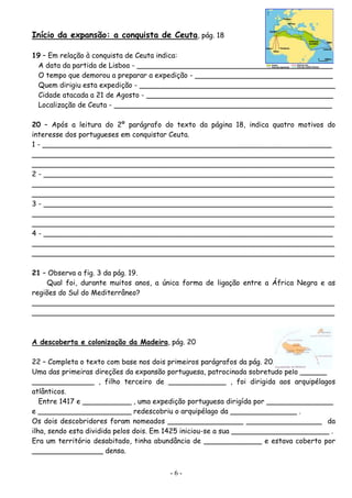 Início da expansão: a conquista de Ceuta, pág. 18

19 – Em relação à conquista de Ceuta indica:
 A data da partida de Lisboa - ____________________________________________
 O tempo que demorou a preparar a expedição - _______________________________
 Quem dirigiu esta expedição - ____________________________________________
 Cidade atacada a 21 de Agosto - __________________________________________
 Localização de Ceuta - _________________________________________________

20 – Após a leitura do 2º parágrafo do texto da página 18, indica quatro motivos do
interesse dos portugueses em conquistar Ceuta.
1 - _________________________________________________________________
____________________________________________________________________
____________________________________________________________________
2 - _________________________________________________________________
____________________________________________________________________
____________________________________________________________________
3 - _________________________________________________________________
____________________________________________________________________
____________________________________________________________________
4 - _________________________________________________________________
____________________________________________________________________
____________________________________________________________________

21 – Observa a fig. 3 da pág. 19.
    Qual foi, durante muitos anos, a única forma de ligação entre a África Negra e as
regiões do Sul do Mediterrâneo?
____________________________________________________________________
____________________________________________________________________



A descoberta e colonização da Madeira, pág. 20

22 – Completa o texto com base nos dois primeiros parágrafos da pág. 20.
Uma das primeiras direções da expansão portuguesa, patrocinada sobretudo pelo ______
______________ , filho terceiro de _____________ , foi dirigida aos arquipélagos
atlânticos.
   Entre 1417 e ___________ , uma expedição portuguesa dirigída por _______________
e _____________________ redescobriu o arquipélago da _______________ .
Os dois descobridores foram nomeados _________________ _________________ da
ilha, sendo esta dividida pelos dois. Em 1425 iniciou-se a sua ______________________ .
Era um território desabitado, tinha abundância de _____________ e estava coberto por
________________ densa.


                                       -6-
 