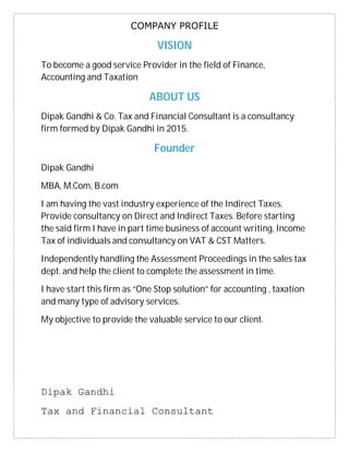 Dipak Gandhi
Tax and Financial Consultant
COMPANY PROFILE
VISION
To become a good service Provider in the field of Finance,
Accounting and Taxation
ABOUT US
Dipak Gandhi & Co. Tax and Financial Consultant is a consultancy
firm formed by Dipak Gandhi in 2015.
Founder
Dipak Gandhi
MBA, M.Com, B.com
I am having the vast industry experience of the Indirect Taxes.
Provide consultancy on Direct and Indirect Taxes. Before starting
the said firm I have in part time business of account writing, Income
Tax of individuals and consultancy on VAT & CST Matters.
Independently handling the Assessment Proceedings in the sales tax
dept. and help the client to complete the assessment in time.
I have start this firm as “One Stop solution” for accounting , taxation
and many type of advisory services.
My objective to provide the valuable service to our client.
 