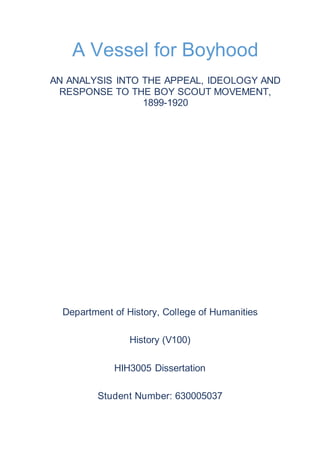 Department of History, College of Humanities
History (V100)
HIH3005 Dissertation
Student Number: 630005037
A Vessel for Boyhood
AN ANALYSIS INTO THE APPEAL, IDEOLOGY AND
RESPONSE TO THE BOY SCOUT MOVEMENT,
1899-1920
 