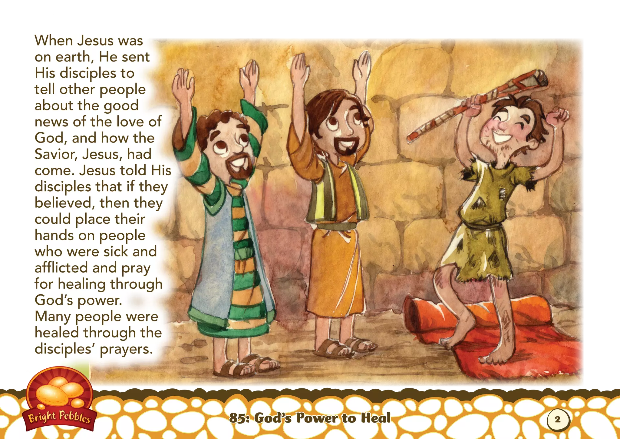 When Jesus was
on earth, He sent
His disciples to
tell other people
about the good
news of the love of
God, and how the
Savior, Jesus, had
come. Jesus told His
disciples that if they
believed, then they
could place their
hands on people
who were sick and
afflicted and pray
for healing through
God’s power.
Many people were
healed through the
disciples’ prayers.
85: God’s Power to Heal 2