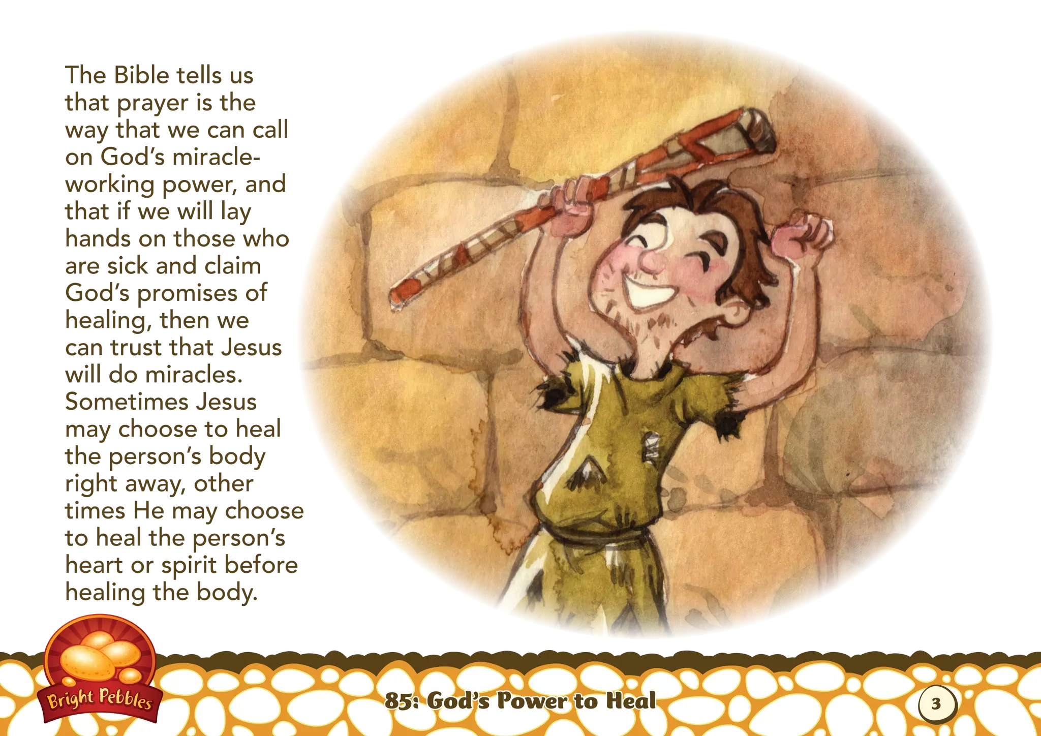The Bible tells us
that prayer is the
way that we can call
on God’s miracle-
working power, and
that if we will lay
hands on those who
are sick and claim
God’s promises of
healing, then we
can trust that Jesus
will do miracles.
Sometimes Jesus
may choose to heal
the person’s body
right away, other
times He may choose
to heal the person’s
heart or spirit before
healing the body.
85: God’s Power to Heal 3