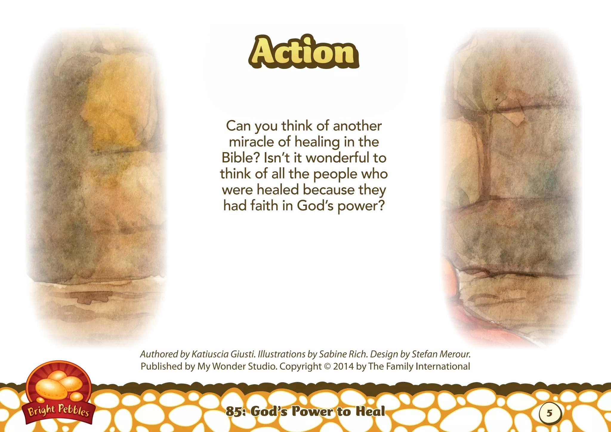 85: God’s Power to Heal
Authored by Katiuscia Giusti. Illustrations by Sabine Rich. Design by Stefan Merour.
Published by My Wonder Studio. Copyright © 2014 by The Family International
ActionAction
Can you think of another
miracle of healing in the
Bible? Isn’t it wonderful to
think of all the people who
were healed because they
had faith in God’s power?
5