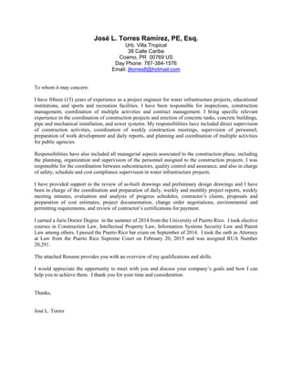José L. Torres Ramírez, PE, Esq.
Urb. Villa Tropical
38 Calle Caribe
Coamo, PR 00769 US
Day Phone: 787-384-1576
Email: jltorres8@hotmail.com
To whom it may concern:
I have fifteen (15) years of experience as a project engineer for water infrastructure projects, educational
institutions, and sports and recreation facilities. I have been responsible for inspections, construction
management, coordination of multiple activities and contract management. I bring specific relevant
experience in the coordination of construction projects and erection of concrete tanks, concrete buildings,
pipe and mechanical installation, and sewer systems. My responsibilities have included direct supervision
of construction activities, coordination of weekly construction meetings, supervision of personnel,
preparation of work development and daily reports, and planning and coordination of multiple activities
for public agencies.
Responsibilities have also included all managerial aspects associated to the construction phase, including
the planning, organization and supervision of the personnel assigned to the construction projects. I was
responsible for the coordination between subcontractors, quality control and assurance, and also in charge
of safety, schedule and cost compliance supervision in water infrastructure projects.
I have provided support in the review of as-built drawings and preliminary design drawings and I have
been in charge of the coordination and preparation of daily, weekly and monthly project reports, weekly
meeting minutes, evaluation and analysis of progress schedules, contractor’s claims, proposals and
preparation of cost estimates, project documentation, change order negotiations, environmental and
permitting requirements, and review of contractor’s certifications for payment.
I earned a Juris Doctor Degree in the summer of 2014 from the University of Puerto Rico. I took elective
courses in Construction Law, Intellectual Property Law, Information Systems Security Law and Patent
Law among others. I passed the Puerto Rico bar exam on September of 2014. I took the oath as Attorney
at Law from the Puerto Rico Supreme Court on February 20, 2015 and was assigned RUA Number
20,291.
The attached Resume provides you with an overview of my qualifications and skills.
I would appreciate the opportunity to meet with you and discuss your company’s goals and how I can
help you to achieve them. I thank you for your time and consideration.
Thanks,
José L. Torres
 