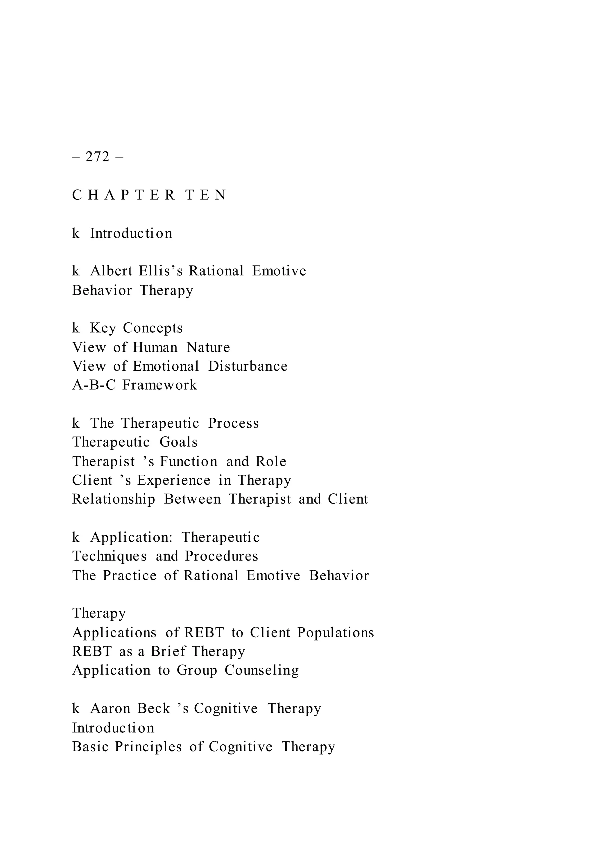 – 272 –
C H A P T E R T E N
k Introduction
k Albert Ellis’s Rational Emotive
Behavior Therapy
k Key Concepts
View of Human Nature
View of Emotional Disturbance
A-B-C Framework
k The Therapeutic Process
Therapeutic Goals
Therapist ’s Function and Role
Client ’s Experience in Therapy
Relationship Between Therapist and Client
k Application: Therapeutic
Techniques and Procedures
The Practice of Rational Emotive Behavior
Therapy
Applications of REBT to Client Populations
REBT as a Brief Therapy
Application to Group Counseling
k Aaron Beck ’s Cognitive Therapy
Introduction
Basic Principles of Cognitive Therapy