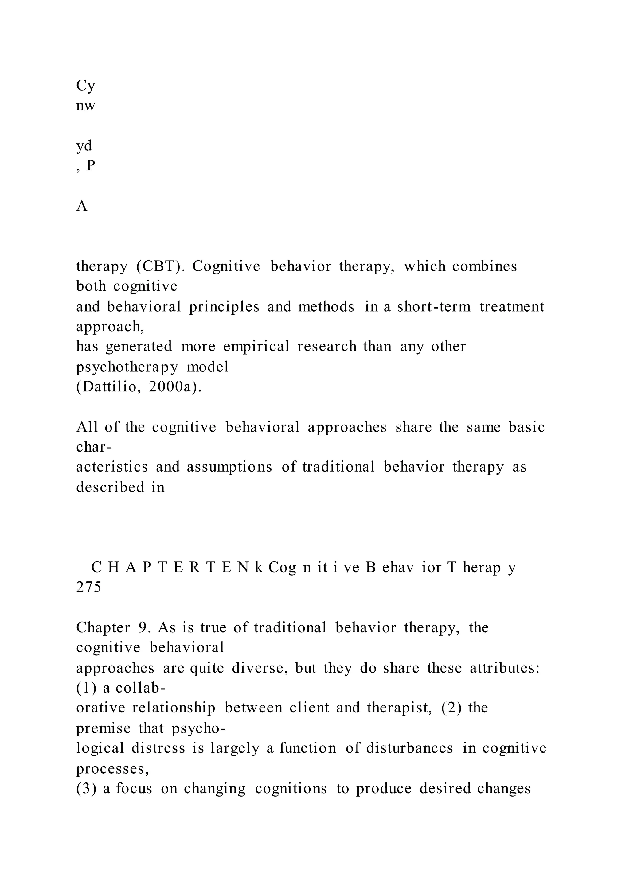 Cy
nw
yd
, P
A
therapy (CBT). Cognitive behavior therapy, which combines
both cognitive
and behavioral principles and methods in a short-term treatment
approach,
has generated more empirical research than any other
psychotherapy model
(Dattilio, 2000a).
All of the cognitive behavioral approaches share the same basic
char-
acteristics and assumptions of traditional behavior therapy as
described in
C H A P T E R T E N k Cog n it i ve B ehav ior T herap y
275
Chapter 9. As is true of traditional behavior therapy, the
cognitive behavioral
approaches are quite diverse, but they do share these attributes:
(1) a collab-
orative relationship between client and therapist, (2) the
premise that psycho-
logical distress is largely a function of disturbances in cognitive
processes,
(3) a focus on changing cognitions to produce desired changes