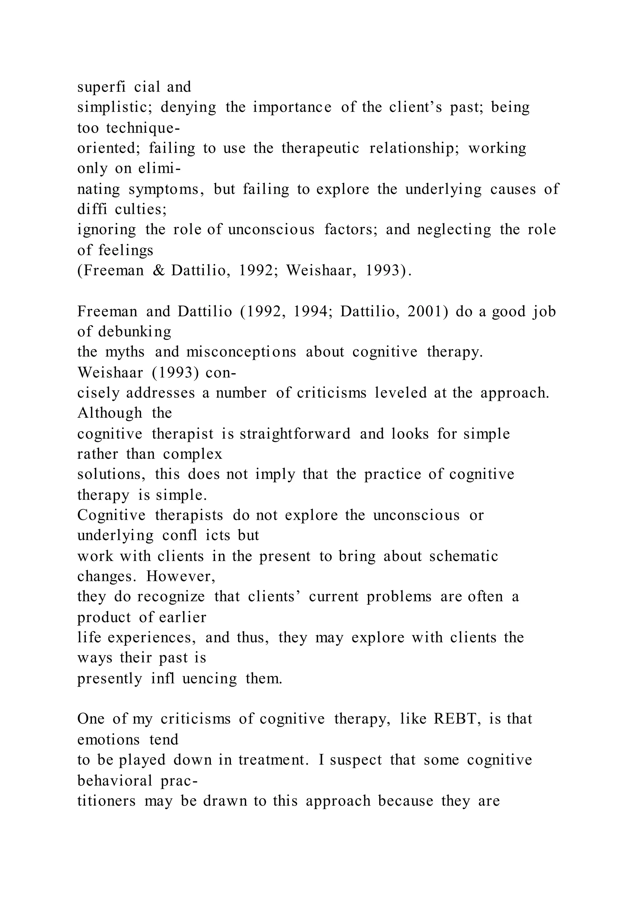 superfi cial and
simplistic; denying the importance of the client’s past; being
too technique-
oriented; failing to use the therapeutic relationship; working
only on elimi-
nating symptoms, but failing to explore the underlying causes of
diffi culties;
ignoring the role of unconscious factors; and neglecting the role
of feelings
(Freeman & Dattilio, 1992; Weishaar, 1993).
Freeman and Dattilio (1992, 1994; Dattilio, 2001) do a good job
of debunking
the myths and misconceptions about cognitive therapy.
Weishaar (1993) con-
cisely addresses a number of criticisms leveled at the approach.
Although the
cognitive therapist is straightforward and looks for simple
rather than complex
solutions, this does not imply that the practice of cognitive
therapy is simple.
Cognitive therapists do not explore the unconscious or
underlying confl icts but
work with clients in the present to bring about schematic
changes. However,
they do recognize that clients’ current problems are often a
product of earlier
life experiences, and thus, they may explore with clients the
ways their past is
presently infl uencing them.
One of my criticisms of cognitive therapy, like REBT, is that
emotions tend
to be played down in treatment. I suspect that some cognitive
behavioral prac-
titioners may be drawn to this approach because they are
