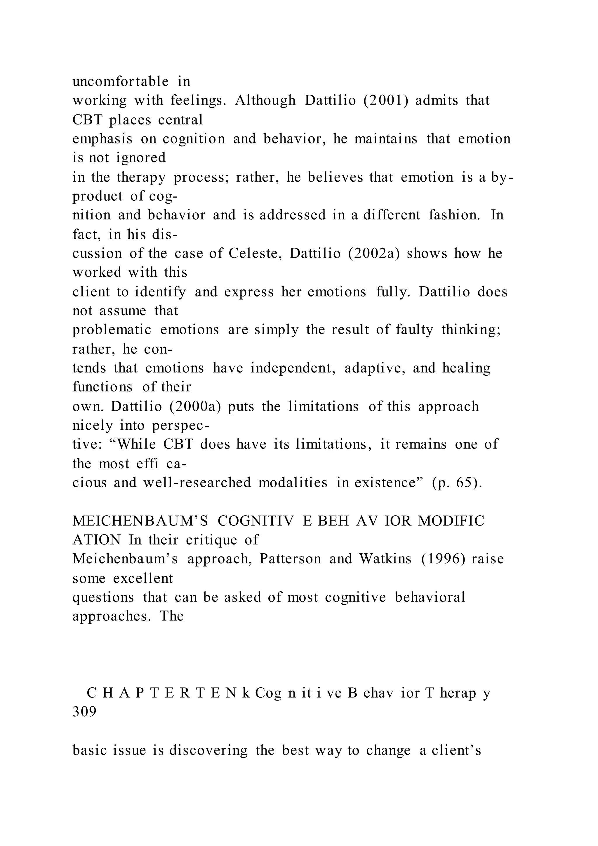 uncomfortable in
working with feelings. Although Dattilio (2001) admits that
CBT places central
emphasis on cognition and behavior, he maintains that emotion
is not ignored
in the therapy process; rather, he believes that emotion is a by-
product of cog-
nition and behavior and is addressed in a different fashion. In
fact, in his dis-
cussion of the case of Celeste, Dattilio (2002a) shows how he
worked with this
client to identify and express her emotions fully. Dattilio does
not assume that
problematic emotions are simply the result of faulty thinking;
rather, he con-
tends that emotions have independent, adaptive, and healing
functions of their
own. Dattilio (2000a) puts the limitations of this approach
nicely into perspec-
tive: “While CBT does have its limitations, it remains one of
the most effi ca-
cious and well-researched modalities in existence” (p. 65).
MEICHENBAUM’S COGNITIV E BEH AV IOR MODIFIC
ATION In their critique of
Meichenbaum’s approach, Patterson and Watkins (1996) raise
some excellent
questions that can be asked of most cognitive behavioral
approaches. The
C H A P T E R T E N k Cog n it i ve B ehav ior T herap y
309
basic issue is discovering the best way to change a client’s