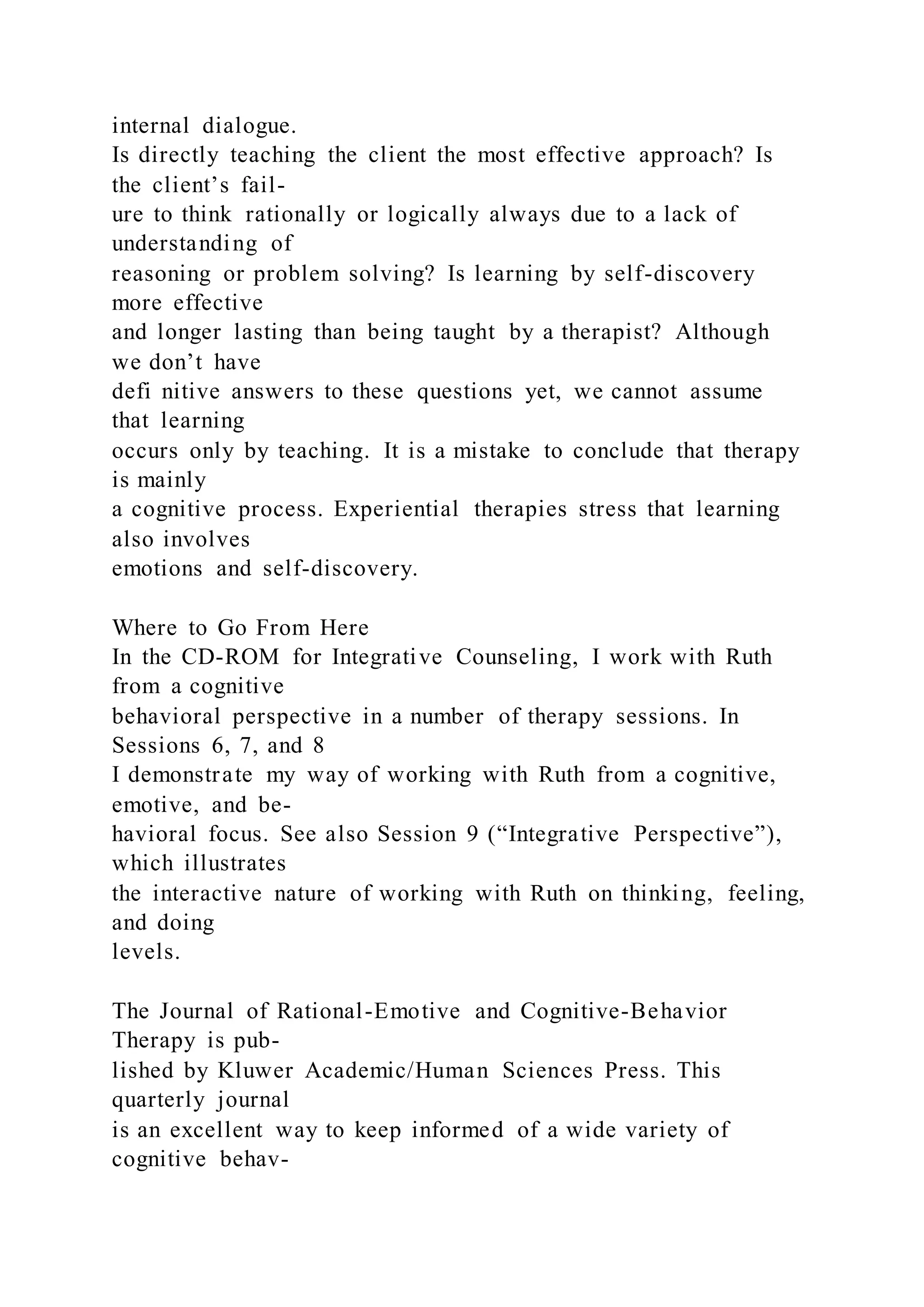 internal dialogue.
Is directly teaching the client the most effective approach? Is
the client’s fail-
ure to think rationally or logically always due to a lack of
understanding of
reasoning or problem solving? Is learning by self-discovery
more effective
and longer lasting than being taught by a therapist? Although
we don’t have
defi nitive answers to these questions yet, we cannot assume
that learning
occurs only by teaching. It is a mistake to conclude that therapy
is mainly
a cognitive process. Experiential therapies stress that learning
also involves
emotions and self-discovery.
Where to Go From Here
In the CD-ROM for Integrative Counseling, I work with Ruth
from a cognitive
behavioral perspective in a number of therapy sessions. In
Sessions 6, 7, and 8
I demonstrate my way of working with Ruth from a cognitive,
emotive, and be-
havioral focus. See also Session 9 (“Integrative Perspective”),
which illustrates
the interactive nature of working with Ruth on thinking, feeling,
and doing
levels.
The Journal of Rational-Emotive and Cognitive-Behavior
Therapy is pub-
lished by Kluwer Academic/Human Sciences Press. This
quarterly journal
is an excellent way to keep informed of a wide variety of
cognitive behav-