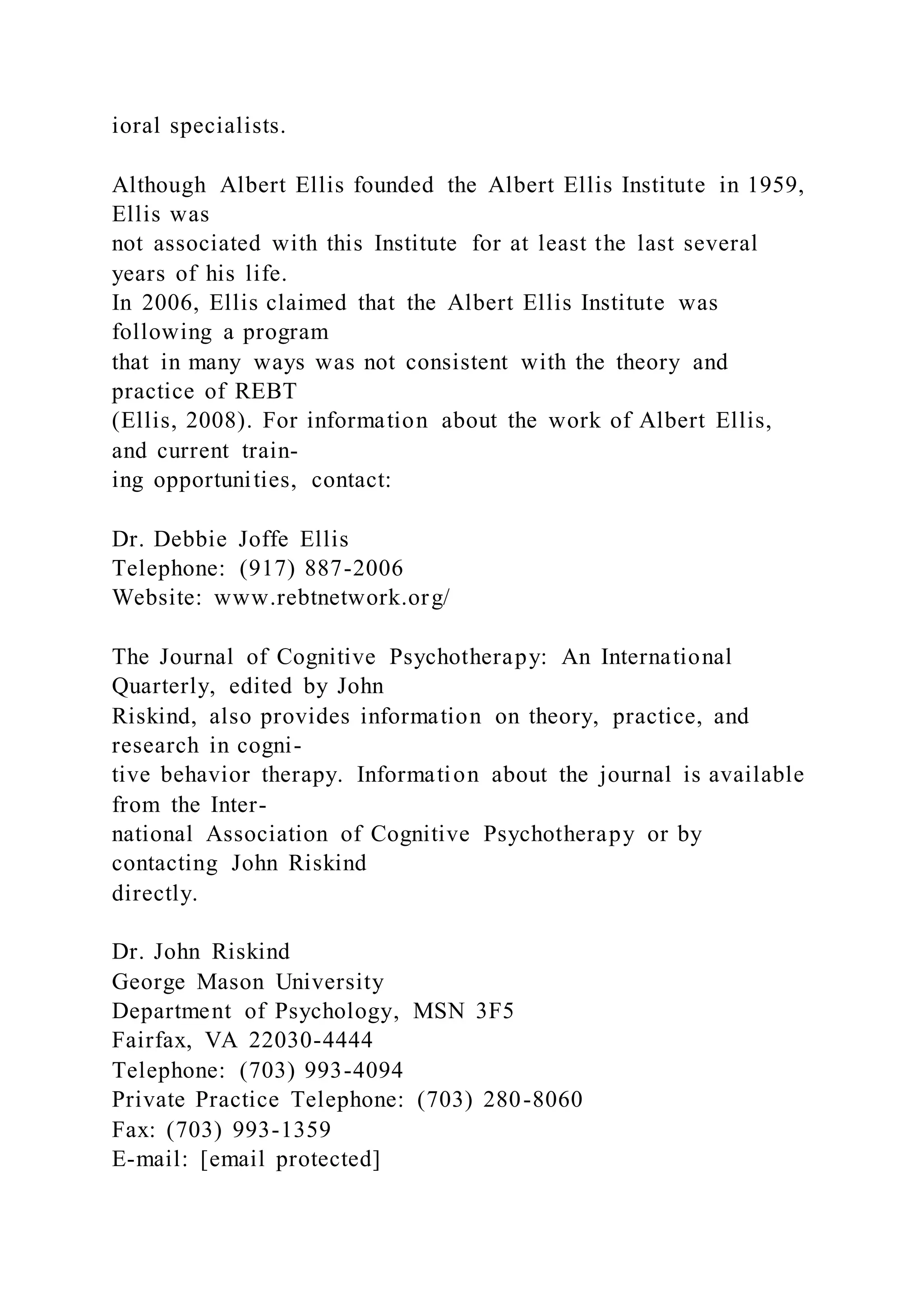 ioral specialists.
Although Albert Ellis founded the Albert Ellis Institute in 1959,
Ellis was
not associated with this Institute for at least the last several
years of his life.
In 2006, Ellis claimed that the Albert Ellis Institute was
following a program
that in many ways was not consistent with the theory and
practice of REBT
(Ellis, 2008). For information about the work of Albert Ellis,
and current train-
ing opportunities, contact:
Dr. Debbie Joffe Ellis
Telephone: (917) 887-2006
Website: www.rebtnetwork.org/
The Journal of Cognitive Psychotherapy: An International
Quarterly, edited by John
Riskind, also provides information on theory, practice, and
research in cogni-
tive behavior therapy. Information about the journal is available
from the Inter-
national Association of Cognitive Psychotherapy or by
contacting John Riskind
directly.
Dr. John Riskind
George Mason University
Department of Psychology, MSN 3F5
Fairfax, VA 22030-4444
Telephone: (703) 993-4094
Private Practice Telephone: (703) 280-8060
Fax: (703) 993-1359
E-mail: [email protected]
 