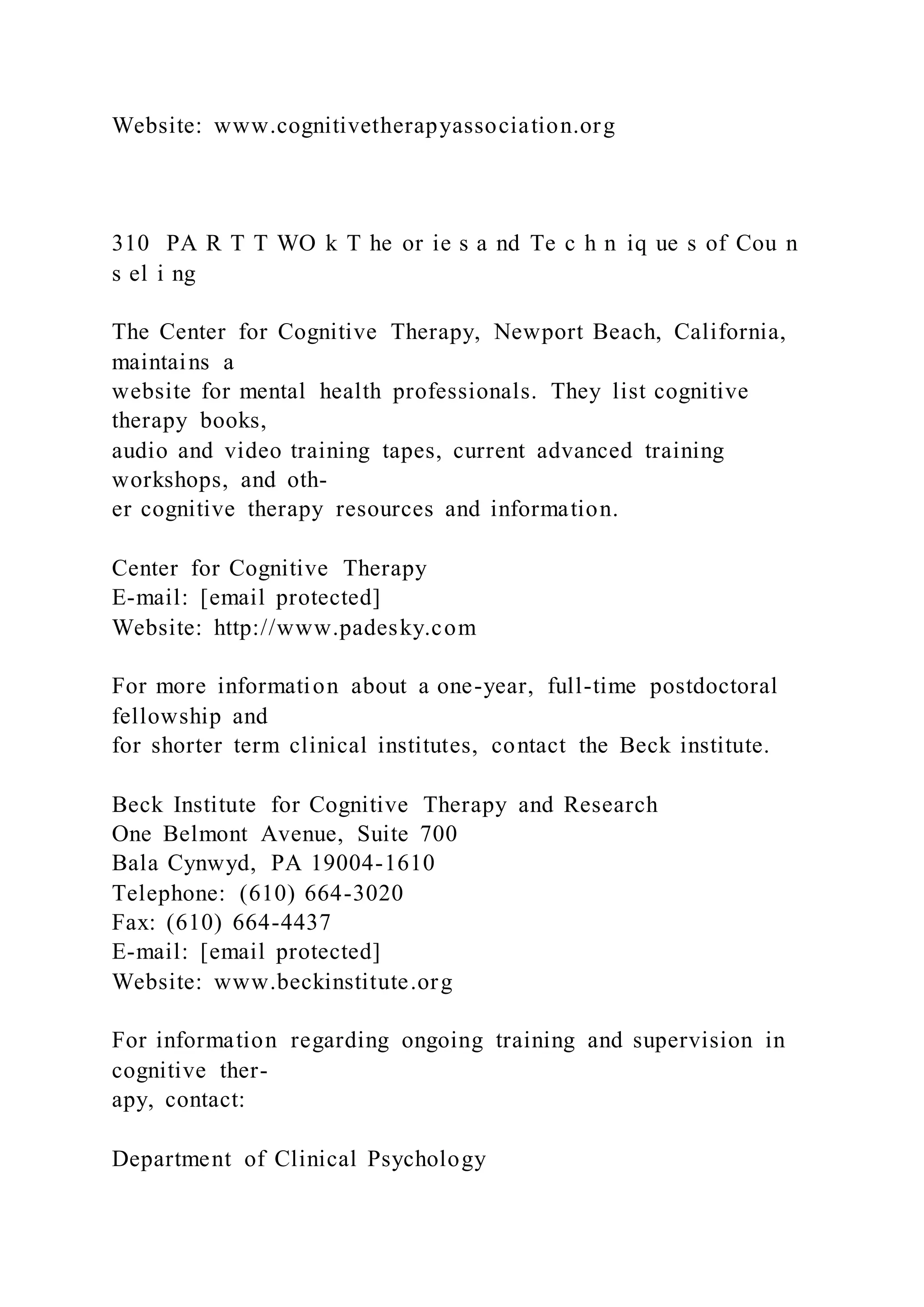Website: www.cognitivetherapyassociation.org
310 PA R T T WO k T he or ie s a nd Te c h n iq ue s of Cou n
s el i ng
The Center for Cognitive Therapy, Newport Beach, California,
maintains a
website for mental health professionals. They list cognitive
therapy books,
audio and video training tapes, current advanced training
workshops, and oth-
er cognitive therapy resources and information.
Center for Cognitive Therapy
E-mail: [email protected]
Website: http://www.padesky.com
For more information about a one-year, full-time postdoctoral
fellowship and
for shorter term clinical institutes, contact the Beck institute.
Beck Institute for Cognitive Therapy and Research
One Belmont Avenue, Suite 700
Bala Cynwyd, PA 19004-1610
Telephone: (610) 664-3020
Fax: (610) 664-4437
E-mail: [email protected]
Website: www.beckinstitute.org
For information regarding ongoing training and supervision in
cognitive ther-
apy, contact:
Department of Clinical Psychology
 