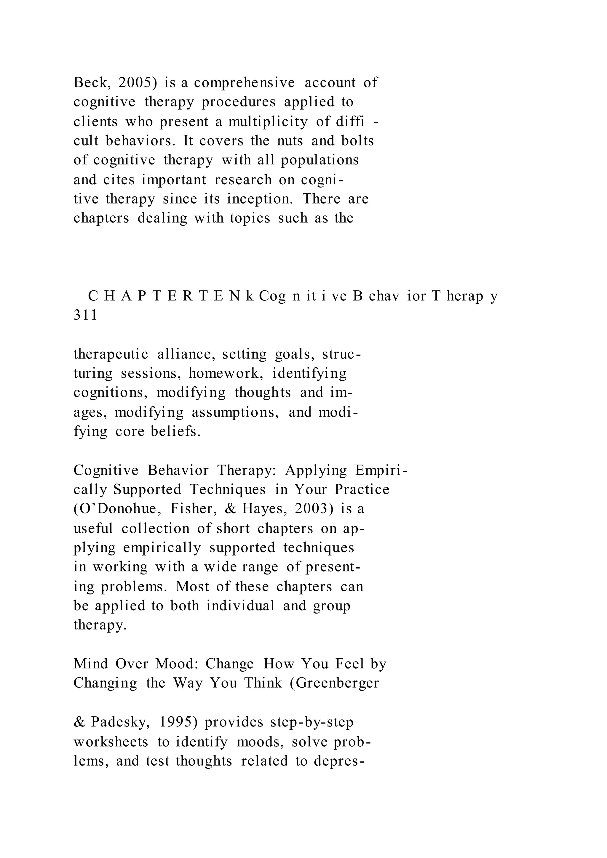 Beck, 2005) is a comprehensive account of
cognitive therapy procedures applied to
clients who present a multiplicity of diffi -
cult behaviors. It covers the nuts and bolts
of cognitive therapy with all populations
and cites important research on cogni-
tive therapy since its inception. There are
chapters dealing with topics such as the
C H A P T E R T E N k Cog n it i ve B ehav ior T herap y
311
therapeutic alliance, setting goals, struc-
turing sessions, homework, identifying
cognitions, modifying thoughts and im-
ages, modifying assumptions, and modi-
fying core beliefs.
Cognitive Behavior Therapy: Applying Empiri-
cally Supported Techniques in Your Practice
(O’Donohue, Fisher, & Hayes, 2003) is a
useful collection of short chapters on ap-
plying empirically supported techniques
in working with a wide range of present-
ing problems. Most of these chapters can
be applied to both individual and group
therapy.
Mind Over Mood: Change How You Feel by
Changing the Way You Think (Greenberger
& Padesky, 1995) provides step-by-step
worksheets to identify moods, solve prob-
lems, and test thoughts related to depres-