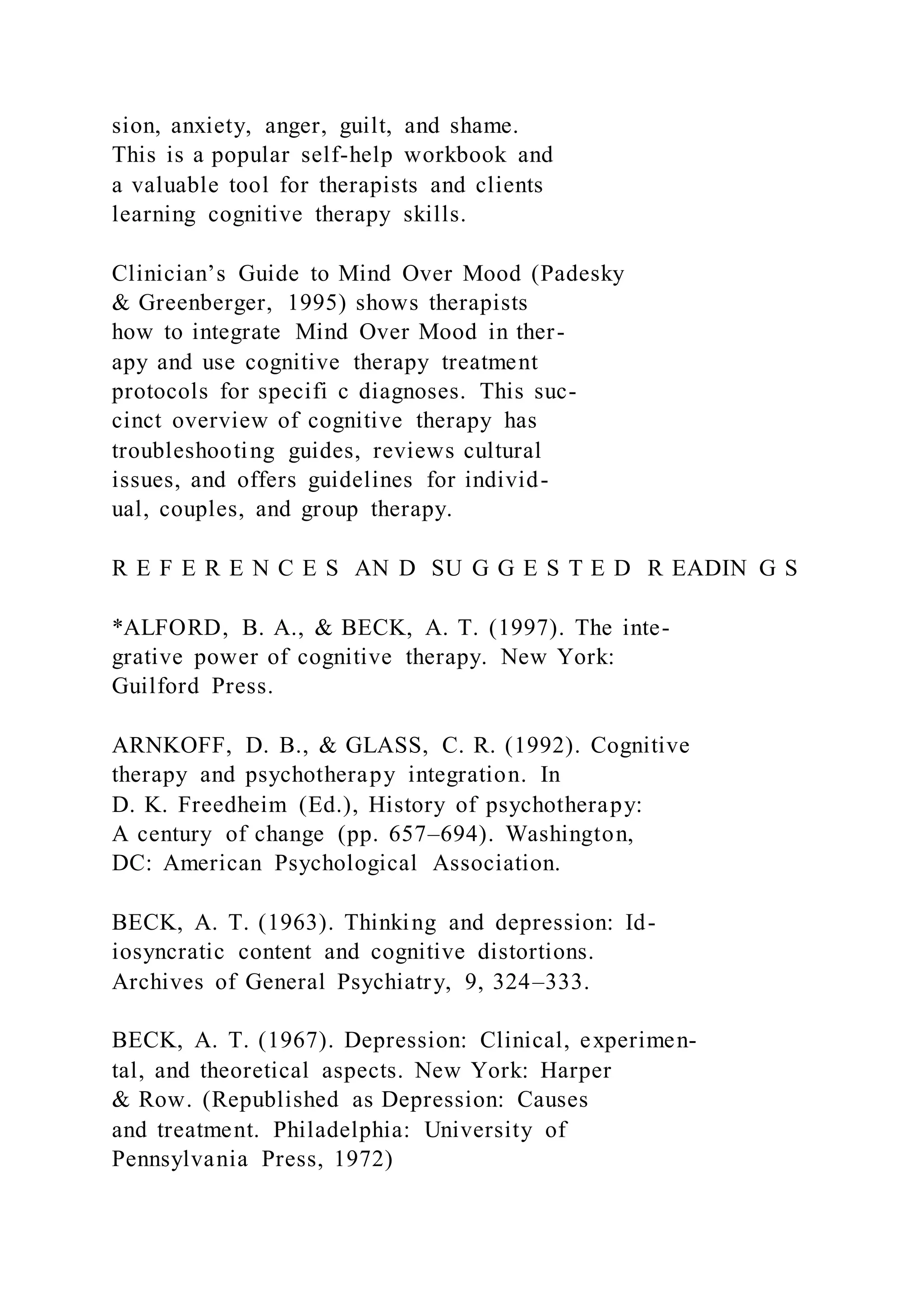 sion, anxiety, anger, guilt, and shame.
This is a popular self-help workbook and
a valuable tool for therapists and clients
learning cognitive therapy skills.
Clinician’s Guide to Mind Over Mood (Padesky
& Greenberger, 1995) shows therapists
how to integrate Mind Over Mood in ther-
apy and use cognitive therapy treatment
protocols for specifi c diagnoses. This suc-
cinct overview of cognitive therapy has
troubleshooting guides, reviews cultural
issues, and offers guidelines for individ-
ual, couples, and group therapy.
R E F E R E N C E S AN D SU G G E S T E D R EADIN G S
*ALFORD, B. A., & BECK, A. T. (1997). The inte-
grative power of cognitive therapy. New York:
Guilford Press.
ARNKOFF, D. B., & GLASS, C. R. (1992). Cognitive
therapy and psychotherapy integration. In
D. K. Freedheim (Ed.), History of psychotherapy:
A century of change (pp. 657–694). Washington,
DC: American Psychological Association.
BECK, A. T. (1963). Thinking and depression: Id-
iosyncratic content and cognitive distortions.
Archives of General Psychiatry, 9, 324–333.
BECK, A. T. (1967). Depression: Clinical, experimen-
tal, and theoretical aspects. New York: Harper
& Row. (Republished as Depression: Causes
and treatment. Philadelphia: University of
Pennsylvania Press, 1972)