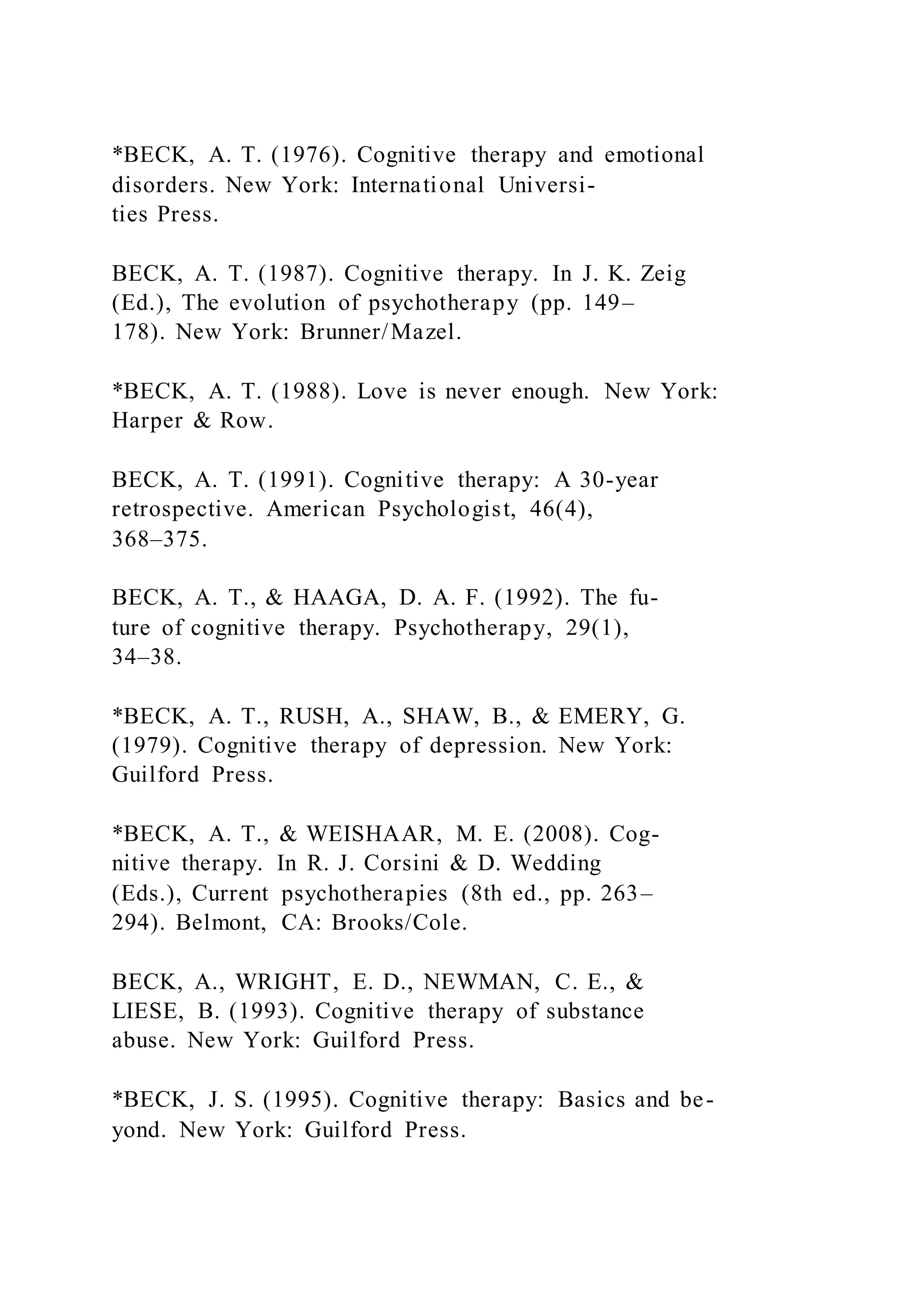 *BECK, A. T. (1976). Cognitive therapy and emotional
disorders. New York: International Universi-
ties Press.
BECK, A. T. (1987). Cognitive therapy. In J. K. Zeig
(Ed.), The evolution of psychotherapy (pp. 149–
178). New York: Brunner/Mazel.
*BECK, A. T. (1988). Love is never enough. New York:
Harper & Row.
BECK, A. T. (1991). Cognitive therapy: A 30-year
retrospective. American Psychologist, 46(4),
368–375.
BECK, A. T., & HAAGA, D. A. F. (1992). The fu-
ture of cognitive therapy. Psychotherapy, 29(1),
34–38.
*BECK, A. T., RUSH, A., SHAW, B., & EMERY, G.
(1979). Cognitive therapy of depression. New York:
Guilford Press.
*BECK, A. T., & WEISHAAR, M. E. (2008). Cog-
nitive therapy. In R. J. Corsini & D. Wedding
(Eds.), Current psychotherapies (8th ed., pp. 263–
294). Belmont, CA: Brooks/Cole.
BECK, A., WRIGHT, E. D., NEWMAN, C. E., &
LIESE, B. (1993). Cognitive therapy of substance
abuse. New York: Guilford Press.
*BECK, J. S. (1995). Cognitive therapy: Basics and be-
yond. New York: Guilford Press.