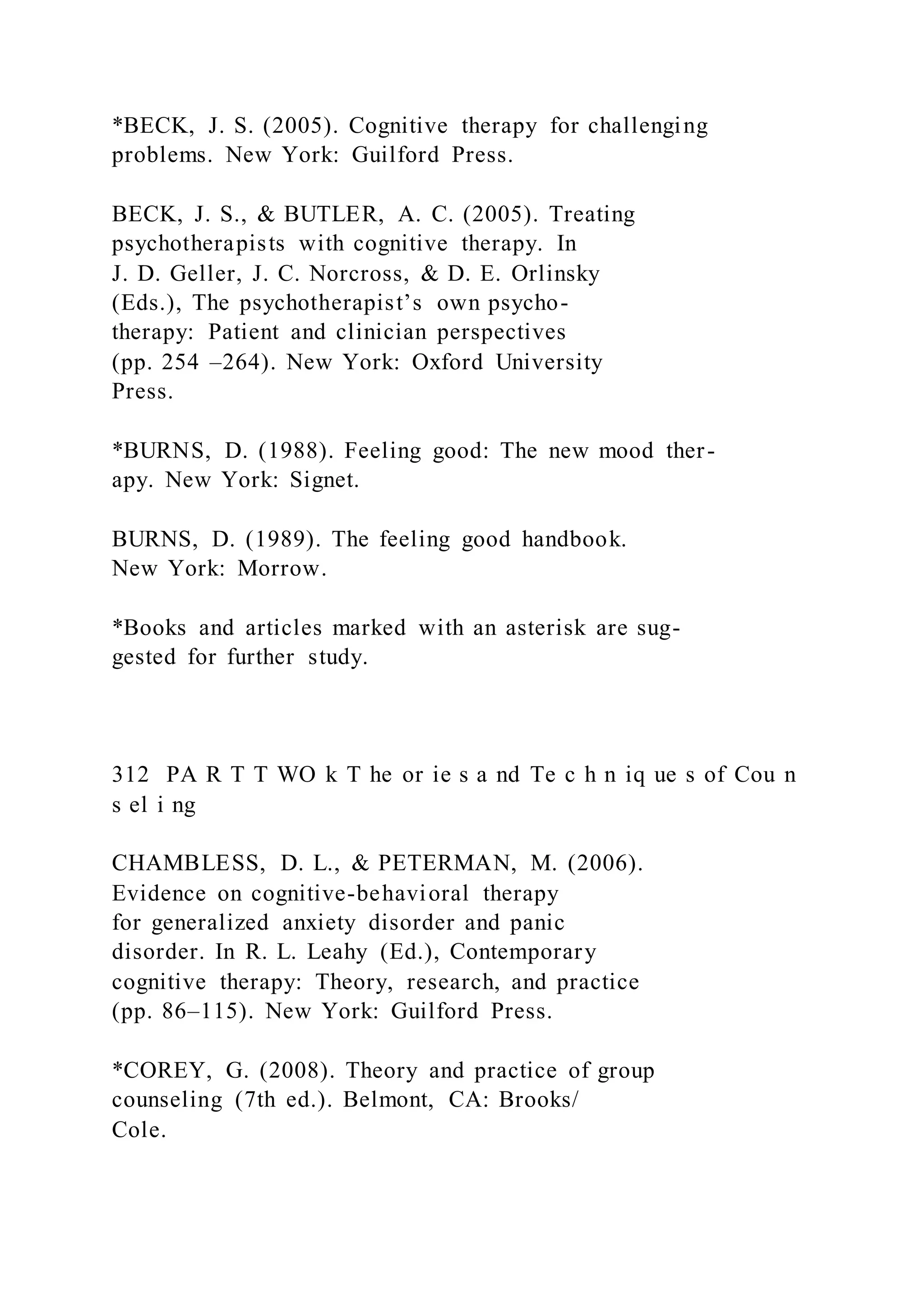 *BECK, J. S. (2005). Cognitive therapy for challenging
problems. New York: Guilford Press.
BECK, J. S., & BUTLER, A. C. (2005). Treating
psychotherapists with cognitive therapy. In
J. D. Geller, J. C. Norcross, & D. E. Orlinsky
(Eds.), The psychotherapist’s own psycho-
therapy: Patient and clinician perspectives
(pp. 254 –264). New York: Oxford University
Press.
*BURNS, D. (1988). Feeling good: The new mood ther-
apy. New York: Signet.
BURNS, D. (1989). The feeling good handbook.
New York: Morrow.
*Books and articles marked with an asterisk are sug-
gested for further study.
312 PA R T T WO k T he or ie s a nd Te c h n iq ue s of Cou n
s el i ng
CHAMBLESS, D. L., & PETERMAN, M. (2006).
Evidence on cognitive-behavioral therapy
for generalized anxiety disorder and panic
disorder. In R. L. Leahy (Ed.), Contemporary
cognitive therapy: Theory, research, and practice
(pp. 86–115). New York: Guilford Press.
*COREY, G. (2008). Theory and practice of group
counseling (7th ed.). Belmont, CA: Brooks/
Cole.