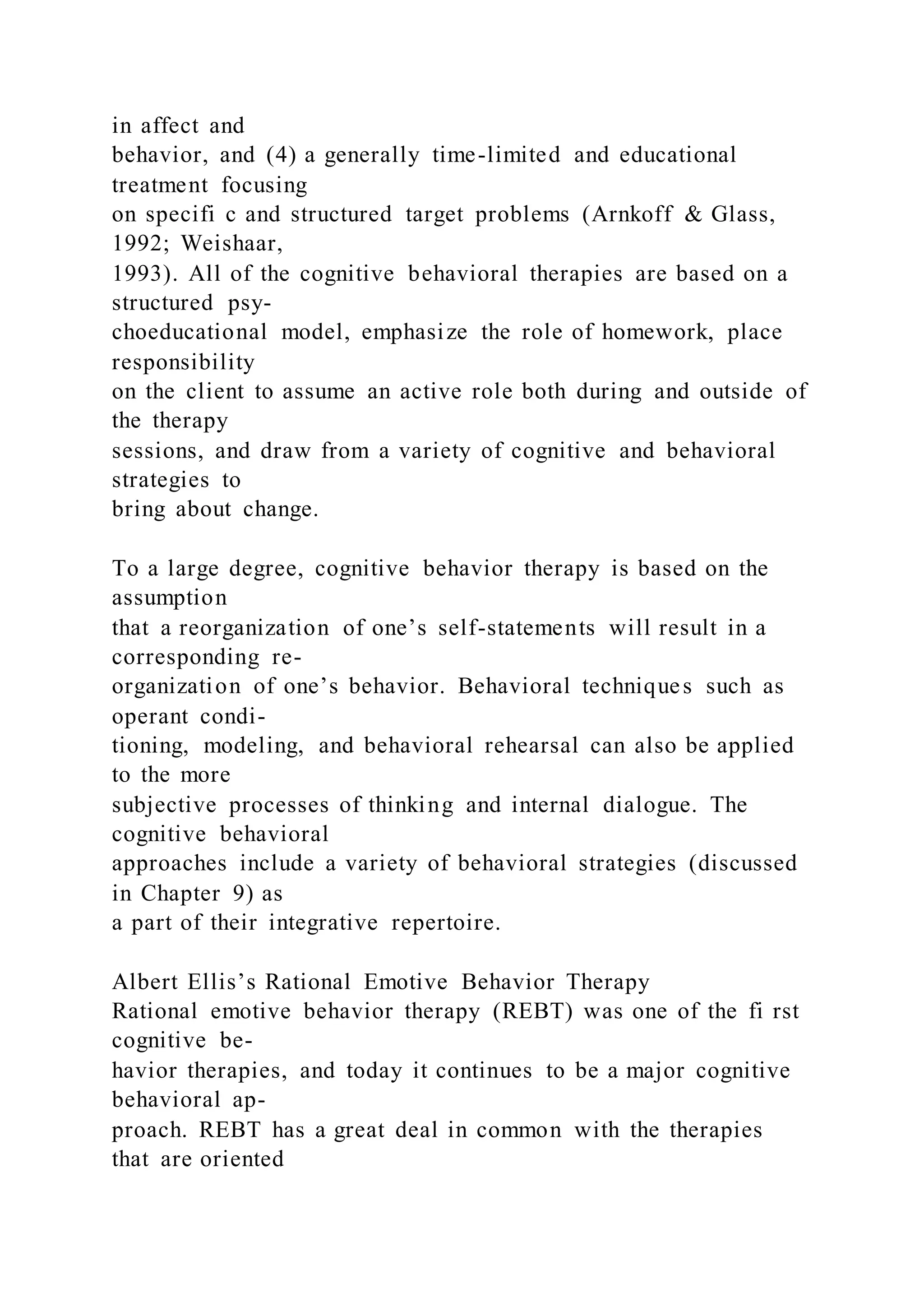 in affect and
behavior, and (4) a generally time-limited and educational
treatment focusing
on specifi c and structured target problems (Arnkoff & Glass,
1992; Weishaar,
1993). All of the cognitive behavioral therapies are based on a
structured psy-
choeducational model, emphasize the role of homework, place
responsibility
on the client to assume an active role both during and outside of
the therapy
sessions, and draw from a variety of cognitive and behavioral
strategies to
bring about change.
To a large degree, cognitive behavior therapy is based on the
assumption
that a reorganization of one’s self-statements will result in a
corresponding re-
organization of one’s behavior. Behavioral techniques such as
operant condi-
tioning, modeling, and behavioral rehearsal can also be applied
to the more
subjective processes of thinking and internal dialogue. The
cognitive behavioral
approaches include a variety of behavioral strategies (discussed
in Chapter 9) as
a part of their integrative repertoire.
Albert Ellis’s Rational Emotive Behavior Therapy
Rational emotive behavior therapy (REBT) was one of the fi rst
cognitive be-
havior therapies, and today it continues to be a major cognitive
behavioral ap-
proach. REBT has a great deal in common with the therapies
that are oriented