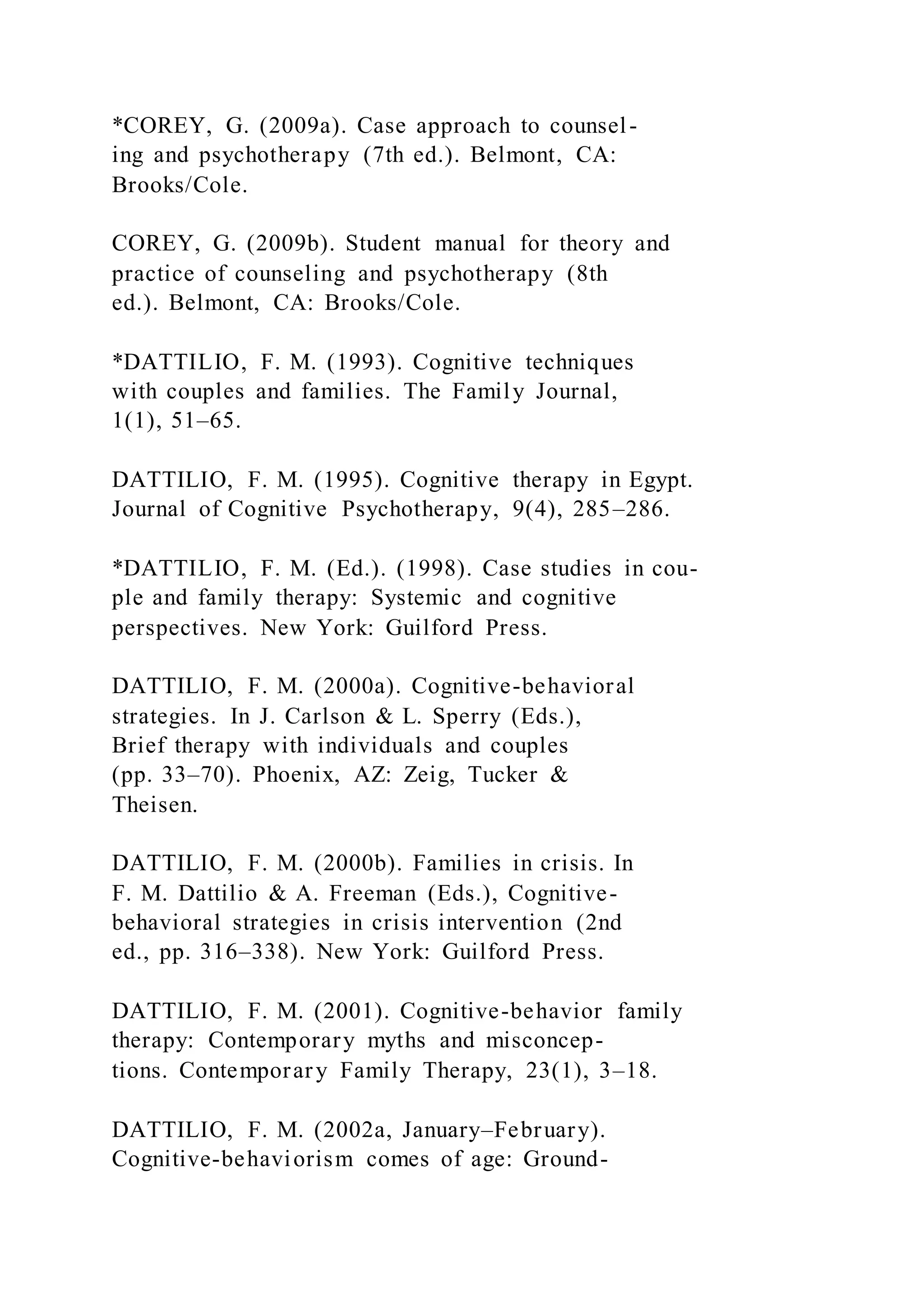 *COREY, G. (2009a). Case approach to counsel-
ing and psychotherapy (7th ed.). Belmont, CA:
Brooks/Cole.
COREY, G. (2009b). Student manual for theory and
practice of counseling and psychotherapy (8th
ed.). Belmont, CA: Brooks/Cole.
*DATTILIO, F. M. (1993). Cognitive techniques
with couples and families. The Family Journal,
1(1), 51–65.
DATTILIO, F. M. (1995). Cognitive therapy in Egypt.
Journal of Cognitive Psychotherapy, 9(4), 285–286.
*DATTILIO, F. M. (Ed.). (1998). Case studies in cou-
ple and family therapy: Systemic and cognitive
perspectives. New York: Guilford Press.
DATTILIO, F. M. (2000a). Cognitive-behavioral
strategies. In J. Carlson & L. Sperry (Eds.),
Brief therapy with individuals and couples
(pp. 33–70). Phoenix, AZ: Zeig, Tucker &
Theisen.
DATTILIO, F. M. (2000b). Families in crisis. In
F. M. Dattilio & A. Freeman (Eds.), Cognitive-
behavioral strategies in crisis intervention (2nd
ed., pp. 316–338). New York: Guilford Press.
DATTILIO, F. M. (2001). Cognitive-behavior family
therapy: Contemporary myths and misconcep-
tions. Contemporary Family Therapy, 23(1), 3–18.
DATTILIO, F. M. (2002a, January–February).
Cognitive-behaviorism comes of age: Ground-