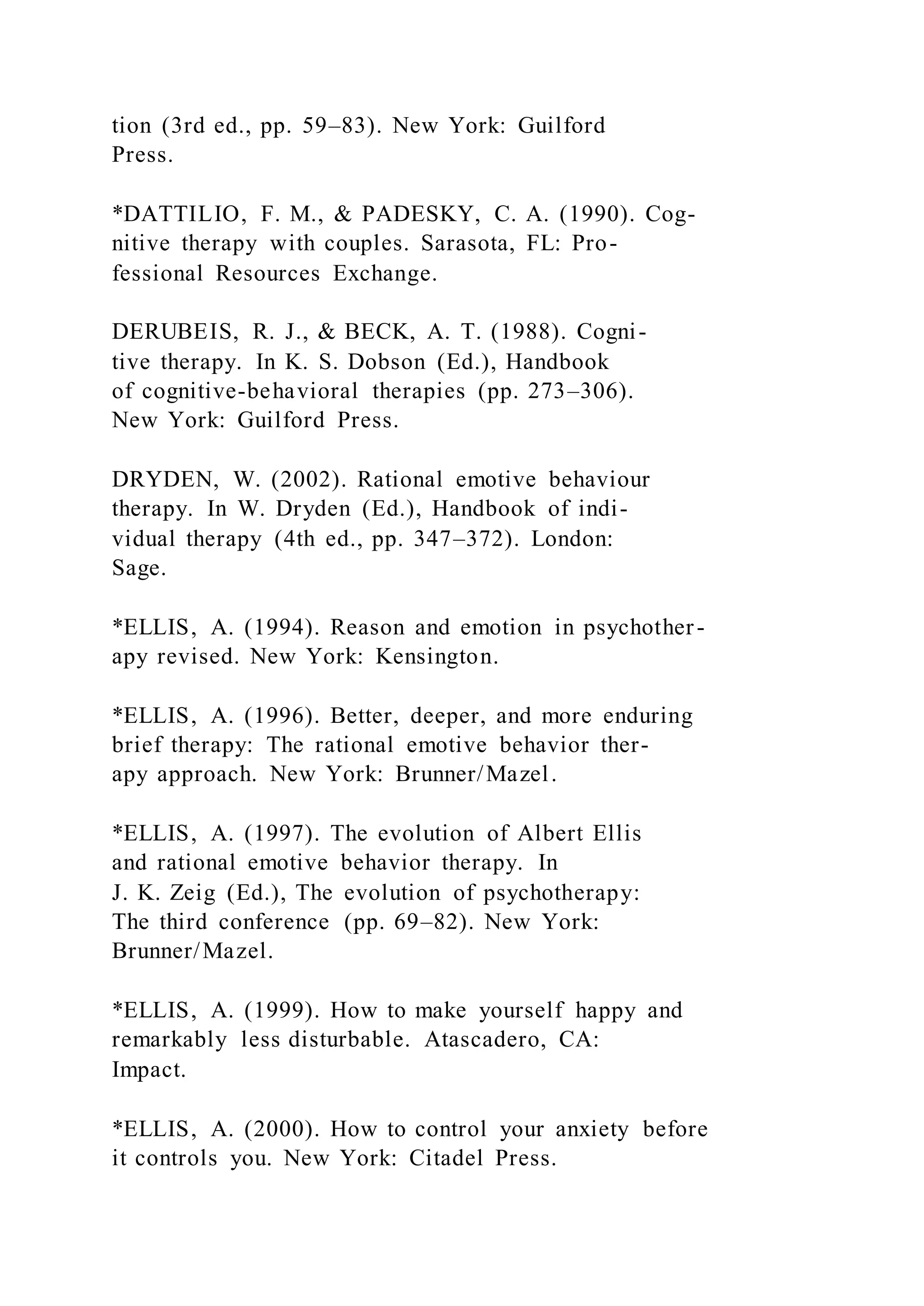 tion (3rd ed., pp. 59–83). New York: Guilford
Press.
*DATTILIO, F. M., & PADESKY, C. A. (1990). Cog-
nitive therapy with couples. Sarasota, FL: Pro-
fessional Resources Exchange.
DERUBEIS, R. J., & BECK, A. T. (1988). Cogni-
tive therapy. In K. S. Dobson (Ed.), Handbook
of cognitive-behavioral therapies (pp. 273–306).
New York: Guilford Press.
DRYDEN, W. (2002). Rational emotive behaviour
therapy. In W. Dryden (Ed.), Handbook of indi-
vidual therapy (4th ed., pp. 347–372). London:
Sage.
*ELLIS, A. (1994). Reason and emotion in psychother-
apy revised. New York: Kensington.
*ELLIS, A. (1996). Better, deeper, and more enduring
brief therapy: The rational emotive behavior ther-
apy approach. New York: Brunner/Mazel.
*ELLIS, A. (1997). The evolution of Albert Ellis
and rational emotive behavior therapy. In
J. K. Zeig (Ed.), The evolution of psychotherapy:
The third conference (pp. 69–82). New York:
Brunner/Mazel.
*ELLIS, A. (1999). How to make yourself happy and
remarkably less disturbable. Atascadero, CA:
Impact.
*ELLIS, A. (2000). How to control your anxiety before
it controls you. New York: Citadel Press.