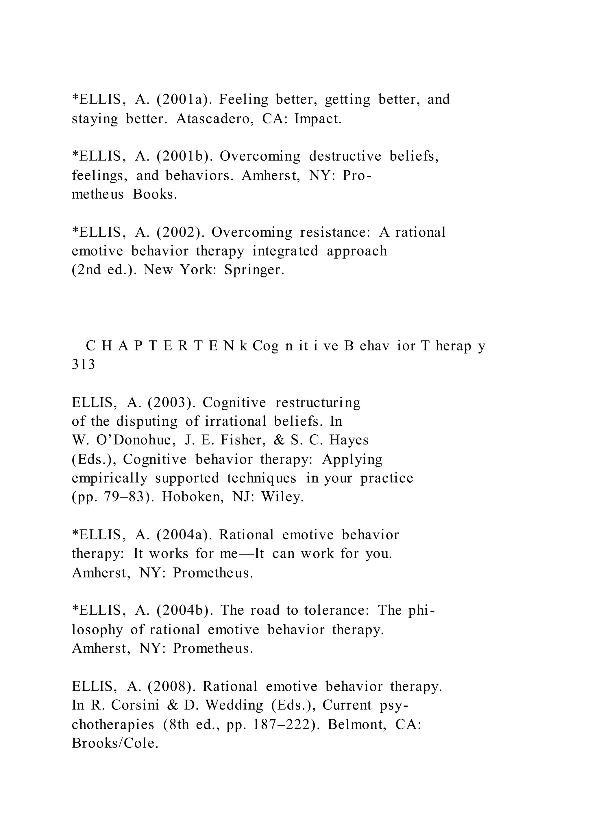 *ELLIS, A. (2001a). Feeling better, getting better, and
staying better. Atascadero, CA: Impact.
*ELLIS, A. (2001b). Overcoming destructive beliefs,
feelings, and behaviors. Amherst, NY: Pro-
metheus Books.
*ELLIS, A. (2002). Overcoming resistance: A rational
emotive behavior therapy integrated approach
(2nd ed.). New York: Springer.
C H A P T E R T E N k Cog n it i ve B ehav ior T herap y
313
ELLIS, A. (2003). Cognitive restructuring
of the disputing of irrational beliefs. In
W. O’Donohue, J. E. Fisher, & S. C. Hayes
(Eds.), Cognitive behavior therapy: Applying
empirically supported techniques in your practice
(pp. 79–83). Hoboken, NJ: Wiley.
*ELLIS, A. (2004a). Rational emotive behavior
therapy: It works for me—It can work for you.
Amherst, NY: Prometheus.
*ELLIS, A. (2004b). The road to tolerance: The phi-
losophy of rational emotive behavior therapy.
Amherst, NY: Prometheus.
ELLIS, A. (2008). Rational emotive behavior therapy.
In R. Corsini & D. Wedding (Eds.), Current psy-
chotherapies (8th ed., pp. 187–222). Belmont, CA:
Brooks/Cole.