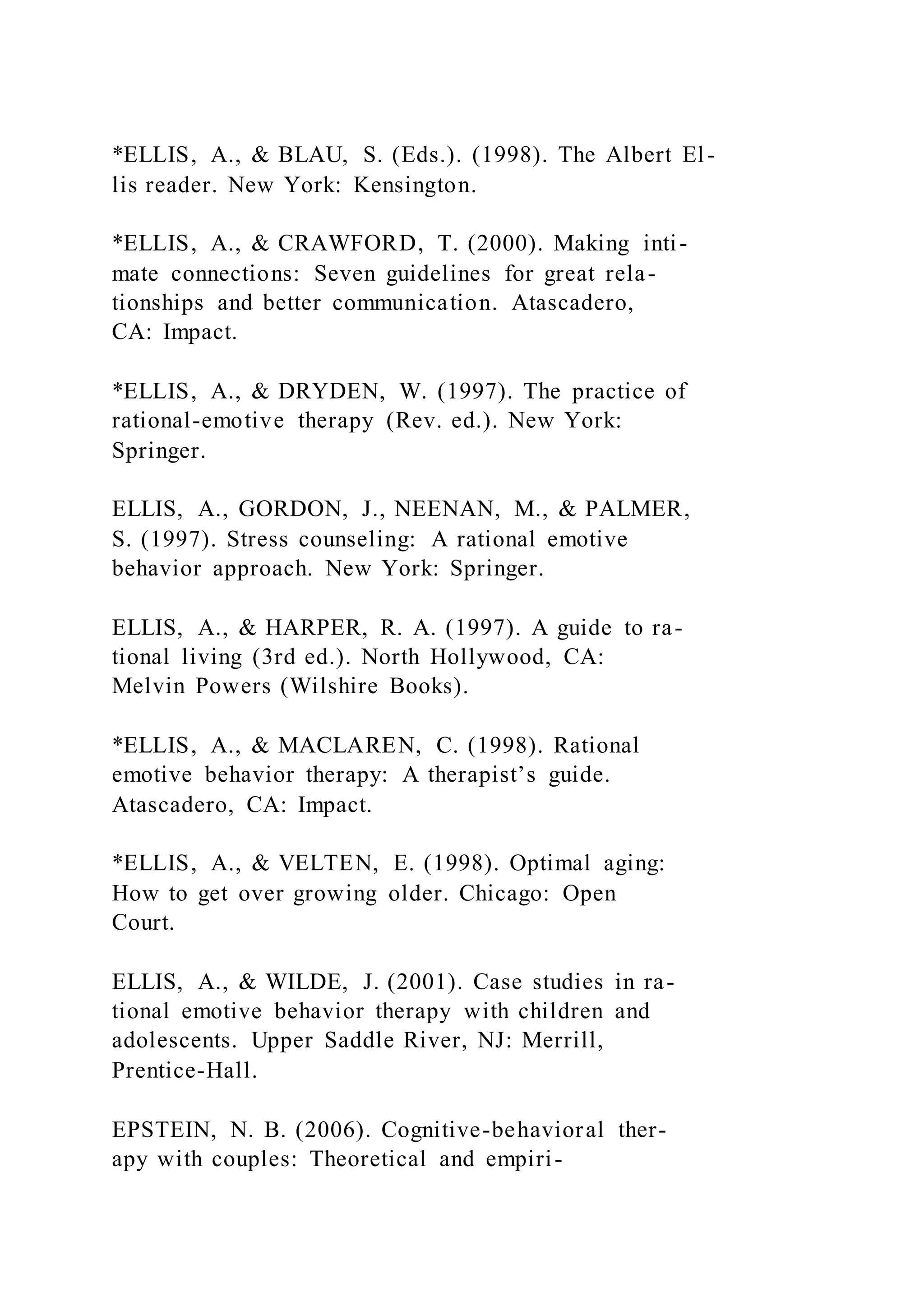*ELLIS, A., & BLAU, S. (Eds.). (1998). The Albert El-
lis reader. New York: Kensington.
*ELLIS, A., & CRAWFORD, T. (2000). Making inti-
mate connections: Seven guidelines for great rela-
tionships and better communication. Atascadero,
CA: Impact.
*ELLIS, A., & DRYDEN, W. (1997). The practice of
rational-emotive therapy (Rev. ed.). New York:
Springer.
ELLIS, A., GORDON, J., NEENAN, M., & PALMER,
S. (1997). Stress counseling: A rational emotive
behavior approach. New York: Springer.
ELLIS, A., & HARPER, R. A. (1997). A guide to ra-
tional living (3rd ed.). North Hollywood, CA:
Melvin Powers (Wilshire Books).
*ELLIS, A., & MACLAREN, C. (1998). Rational
emotive behavior therapy: A therapist’s guide.
Atascadero, CA: Impact.
*ELLIS, A., & VELTEN, E. (1998). Optimal aging:
How to get over growing older. Chicago: Open
Court.
ELLIS, A., & WILDE, J. (2001). Case studies in ra-
tional emotive behavior therapy with children and
adolescents. Upper Saddle River, NJ: Merrill,
Prentice-Hall.
EPSTEIN, N. B. (2006). Cognitive-behavioral ther-
apy with couples: Theoretical and empiri-