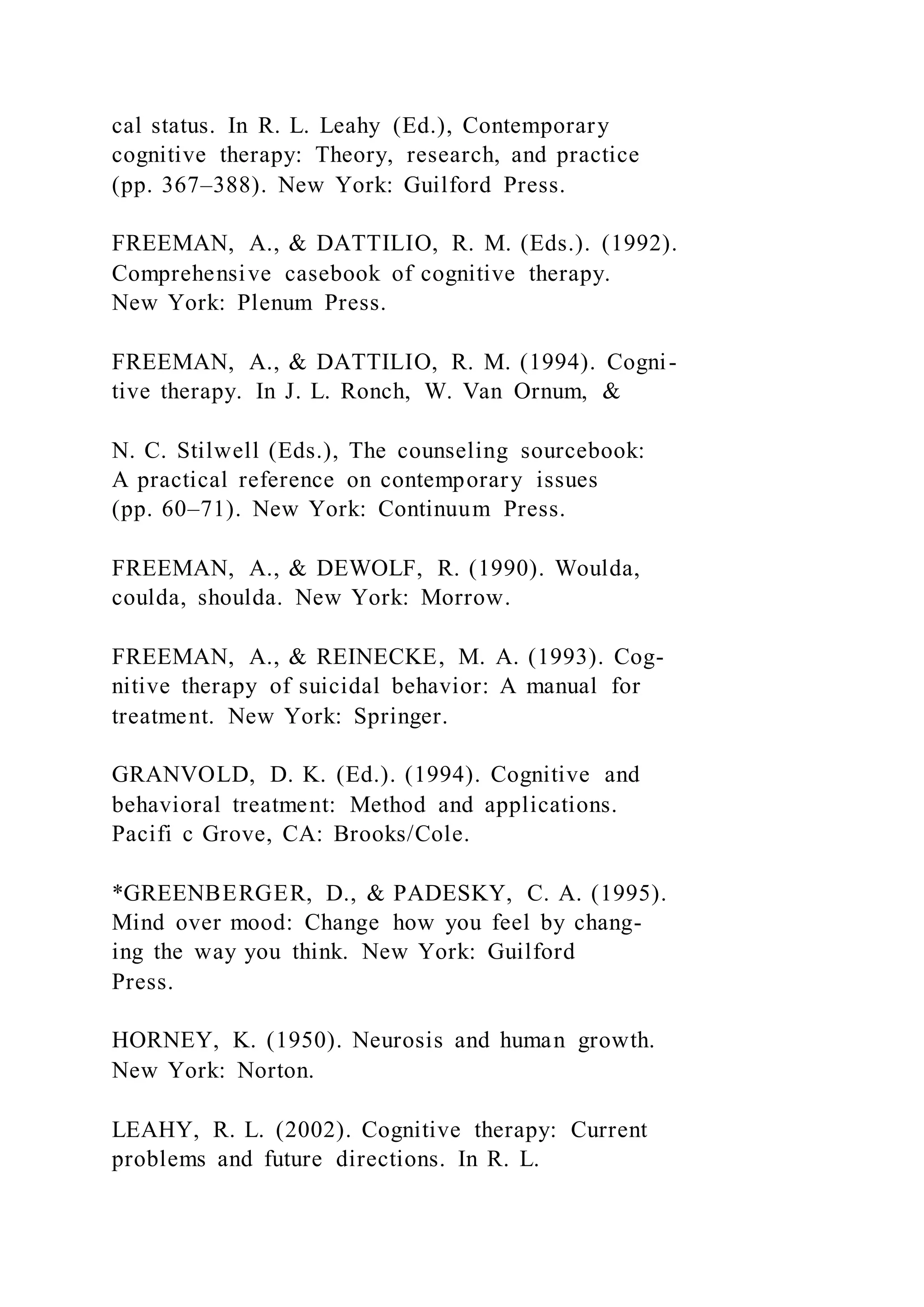 cal status. In R. L. Leahy (Ed.), Contemporary
cognitive therapy: Theory, research, and practice
(pp. 367–388). New York: Guilford Press.
FREEMAN, A., & DATTILIO, R. M. (Eds.). (1992).
Comprehensive casebook of cognitive therapy.
New York: Plenum Press.
FREEMAN, A., & DATTILIO, R. M. (1994). Cogni-
tive therapy. In J. L. Ronch, W. Van Ornum, &
N. C. Stilwell (Eds.), The counseling sourcebook:
A practical reference on contemporary issues
(pp. 60–71). New York: Continuum Press.
FREEMAN, A., & DEWOLF, R. (1990). Woulda,
coulda, shoulda. New York: Morrow.
FREEMAN, A., & REINECKE, M. A. (1993). Cog-
nitive therapy of suicidal behavior: A manual for
treatment. New York: Springer.
GRANVOLD, D. K. (Ed.). (1994). Cognitive and
behavioral treatment: Method and applications.
Pacifi c Grove, CA: Brooks/Cole.
*GREENBERGER, D., & PADESKY, C. A. (1995).
Mind over mood: Change how you feel by chang-
ing the way you think. New York: Guilford
Press.
HORNEY, K. (1950). Neurosis and human growth.
New York: Norton.
LEAHY, R. L. (2002). Cognitive therapy: Current
problems and future directions. In R. L.