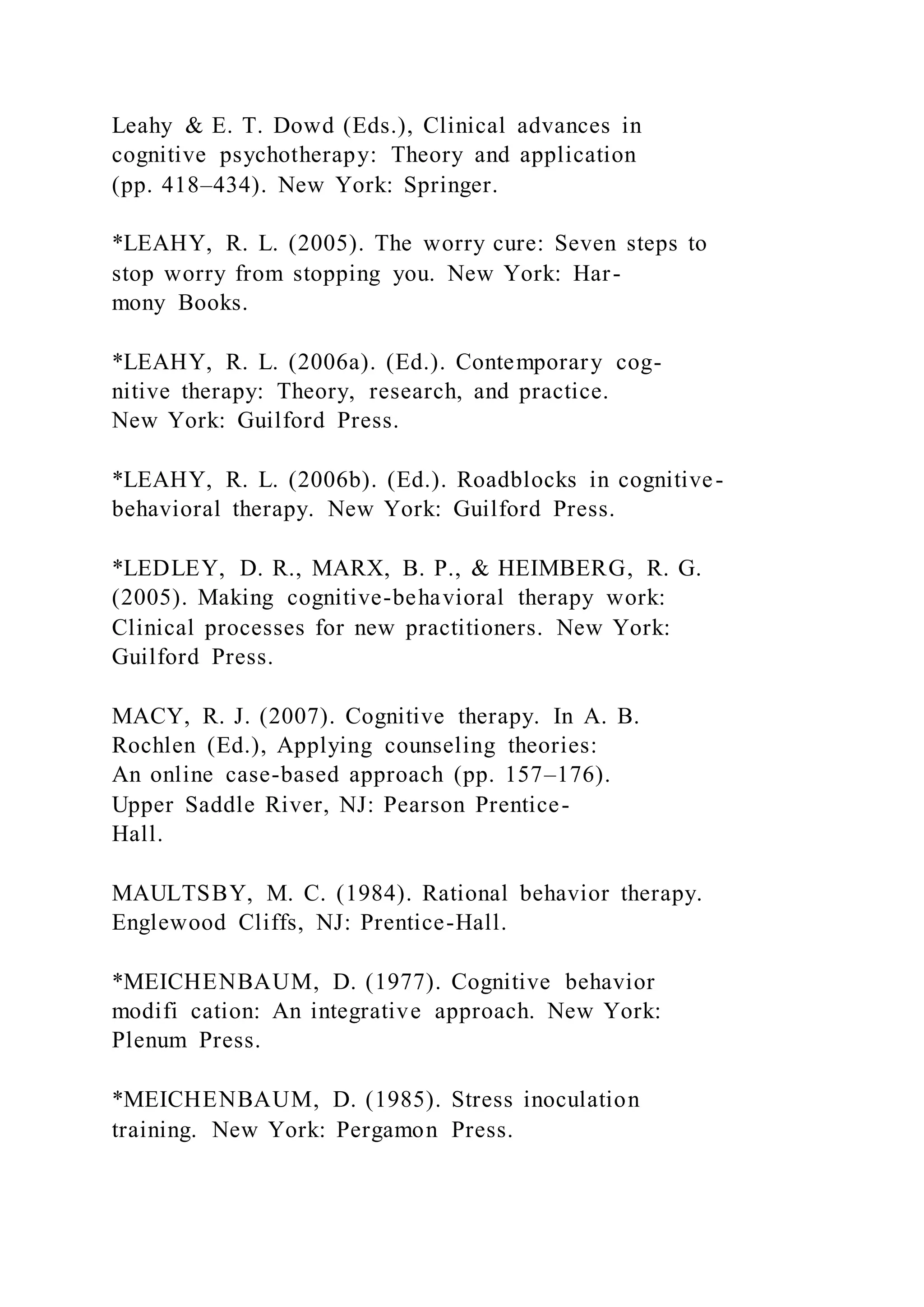 Leahy & E. T. Dowd (Eds.), Clinical advances in
cognitive psychotherapy: Theory and application
(pp. 418–434). New York: Springer.
*LEAHY, R. L. (2005). The worry cure: Seven steps to
stop worry from stopping you. New York: Har-
mony Books.
*LEAHY, R. L. (2006a). (Ed.). Contemporary cog-
nitive therapy: Theory, research, and practice.
New York: Guilford Press.
*LEAHY, R. L. (2006b). (Ed.). Roadblocks in cognitive-
behavioral therapy. New York: Guilford Press.
*LEDLEY, D. R., MARX, B. P., & HEIMBERG, R. G.
(2005). Making cognitive-behavioral therapy work:
Clinical processes for new practitioners. New York:
Guilford Press.
MACY, R. J. (2007). Cognitive therapy. In A. B.
Rochlen (Ed.), Applying counseling theories:
An online case-based approach (pp. 157–176).
Upper Saddle River, NJ: Pearson Prentice-
Hall.
MAULTSBY, M. C. (1984). Rational behavior therapy.
Englewood Cliffs, NJ: Prentice-Hall.
*MEICHENBAUM, D. (1977). Cognitive behavior
modifi cation: An integrative approach. New York:
Plenum Press.
*MEICHENBAUM, D. (1985). Stress inoculation
training. New York: Pergamon Press.