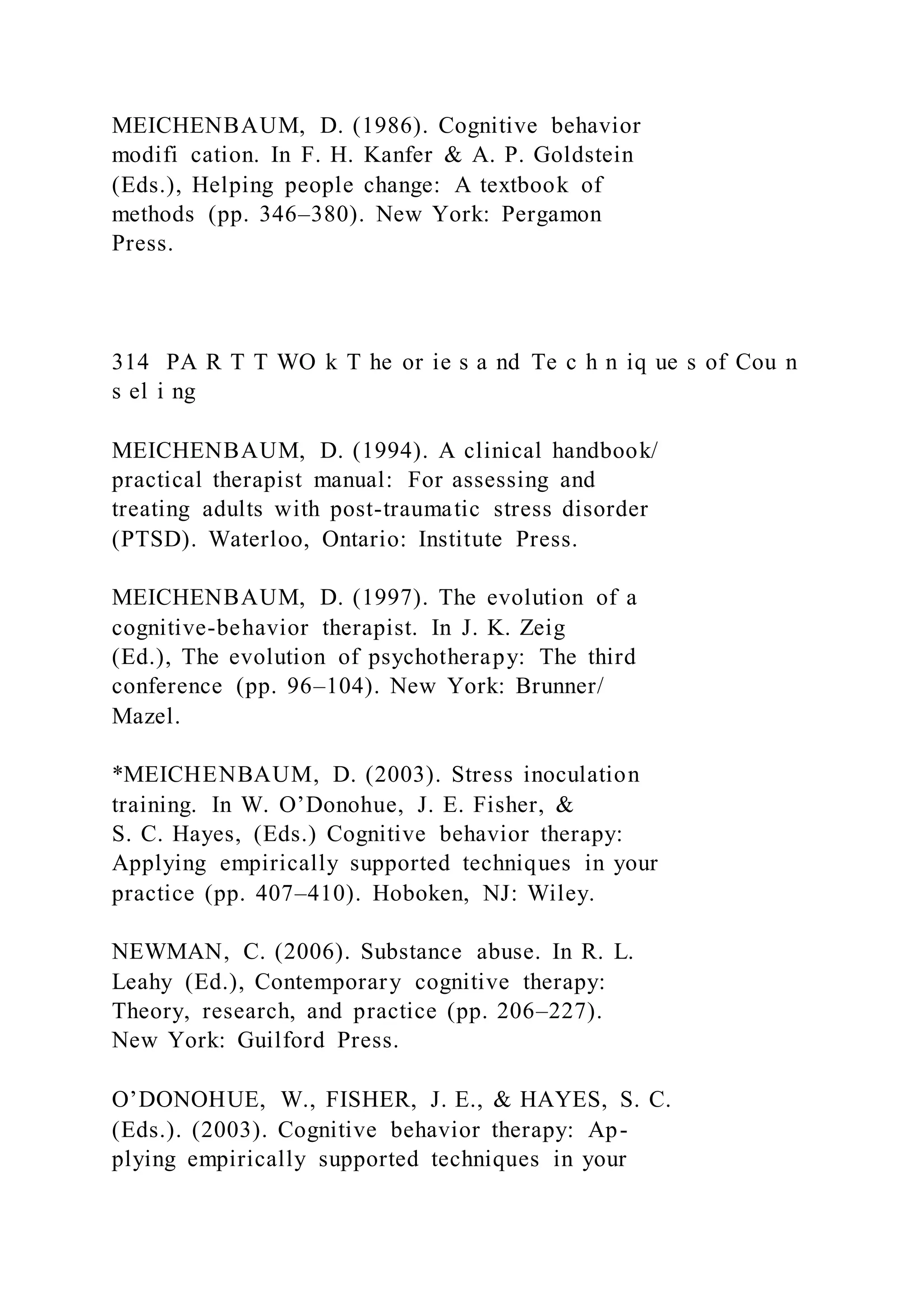 MEICHENBAUM, D. (1986). Cognitive behavior
modifi cation. In F. H. Kanfer & A. P. Goldstein
(Eds.), Helping people change: A textbook of
methods (pp. 346–380). New York: Pergamon
Press.
314 PA R T T WO k T he or ie s a nd Te c h n iq ue s of Cou n
s el i ng
MEICHENBAUM, D. (1994). A clinical handbook/
practical therapist manual: For assessing and
treating adults with post-traumatic stress disorder
(PTSD). Waterloo, Ontario: Institute Press.
MEICHENBAUM, D. (1997). The evolution of a
cognitive-behavior therapist. In J. K. Zeig
(Ed.), The evolution of psychotherapy: The third
conference (pp. 96–104). New York: Brunner/
Mazel.
*MEICHENBAUM, D. (2003). Stress inoculation
training. In W. O’Donohue, J. E. Fisher, &
S. C. Hayes, (Eds.) Cognitive behavior therapy:
Applying empirically supported techniques in your
practice (pp. 407–410). Hoboken, NJ: Wiley.
NEWMAN, C. (2006). Substance abuse. In R. L.
Leahy (Ed.), Contemporary cognitive therapy:
Theory, research, and practice (pp. 206–227).
New York: Guilford Press.
O’DONOHUE, W., FISHER, J. E., & HAYES, S. C.
(Eds.). (2003). Cognitive behavior therapy: Ap-
plying empirically supported techniques in your