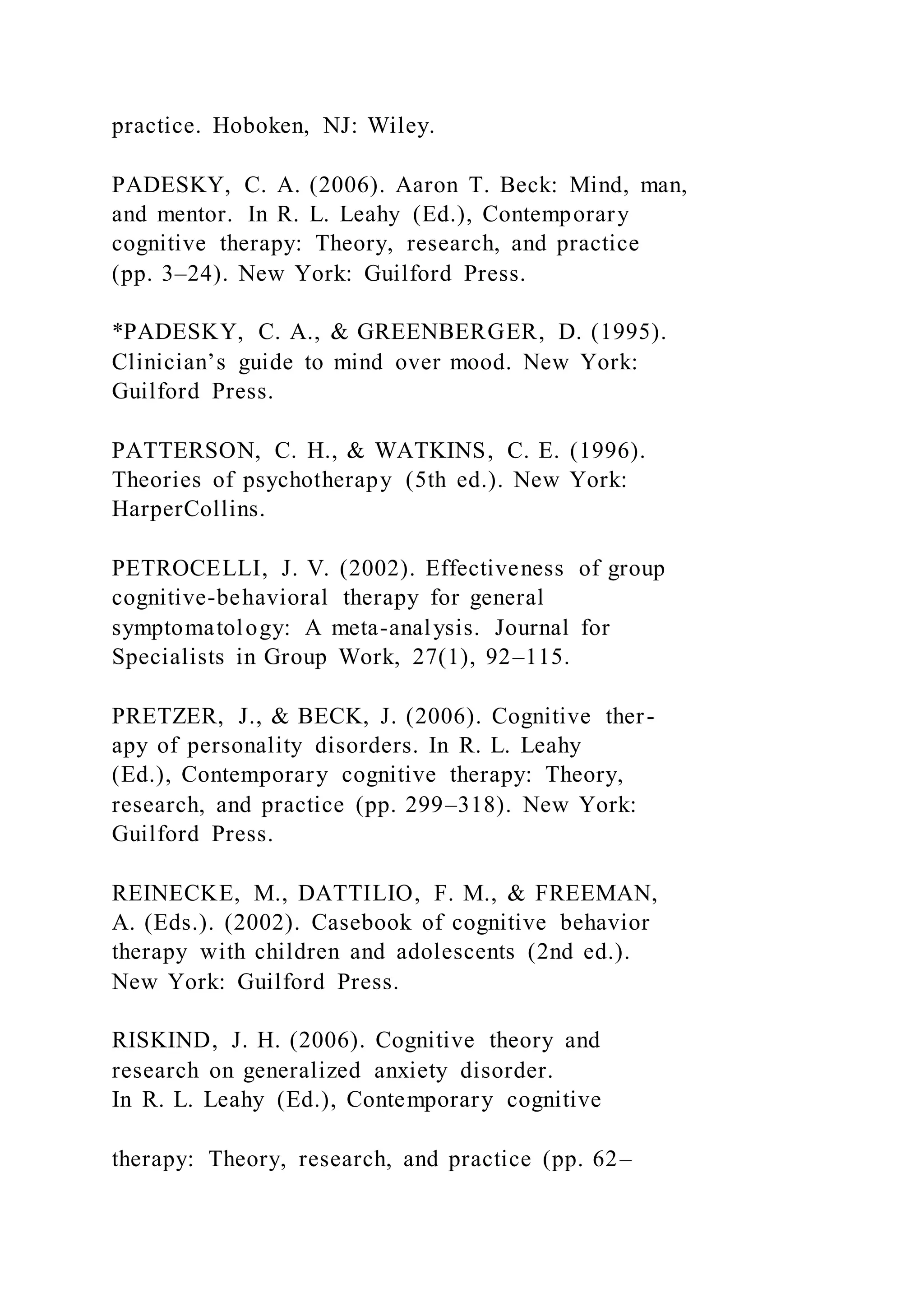 practice. Hoboken, NJ: Wiley.
PADESKY, C. A. (2006). Aaron T. Beck: Mind, man,
and mentor. In R. L. Leahy (Ed.), Contemporary
cognitive therapy: Theory, research, and practice
(pp. 3–24). New York: Guilford Press.
*PADESKY, C. A., & GREENBERGER, D. (1995).
Clinician’s guide to mind over mood. New York:
Guilford Press.
PATTERSON, C. H., & WATKINS, C. E. (1996).
Theories of psychotherapy (5th ed.). New York:
HarperCollins.
PETROCELLI, J. V. (2002). Effectiveness of group
cognitive-behavioral therapy for general
symptomatology: A meta-analysis. Journal for
Specialists in Group Work, 27(1), 92–115.
PRETZER, J., & BECK, J. (2006). Cognitive ther-
apy of personality disorders. In R. L. Leahy
(Ed.), Contemporary cognitive therapy: Theory,
research, and practice (pp. 299–318). New York:
Guilford Press.
REINECKE, M., DATTILIO, F. M., & FREEMAN,
A. (Eds.). (2002). Casebook of cognitive behavior
therapy with children and adolescents (2nd ed.).
New York: Guilford Press.
RISKIND, J. H. (2006). Cognitive theory and
research on generalized anxiety disorder.
In R. L. Leahy (Ed.), Contemporary cognitive
therapy: Theory, research, and practice (pp. 62–