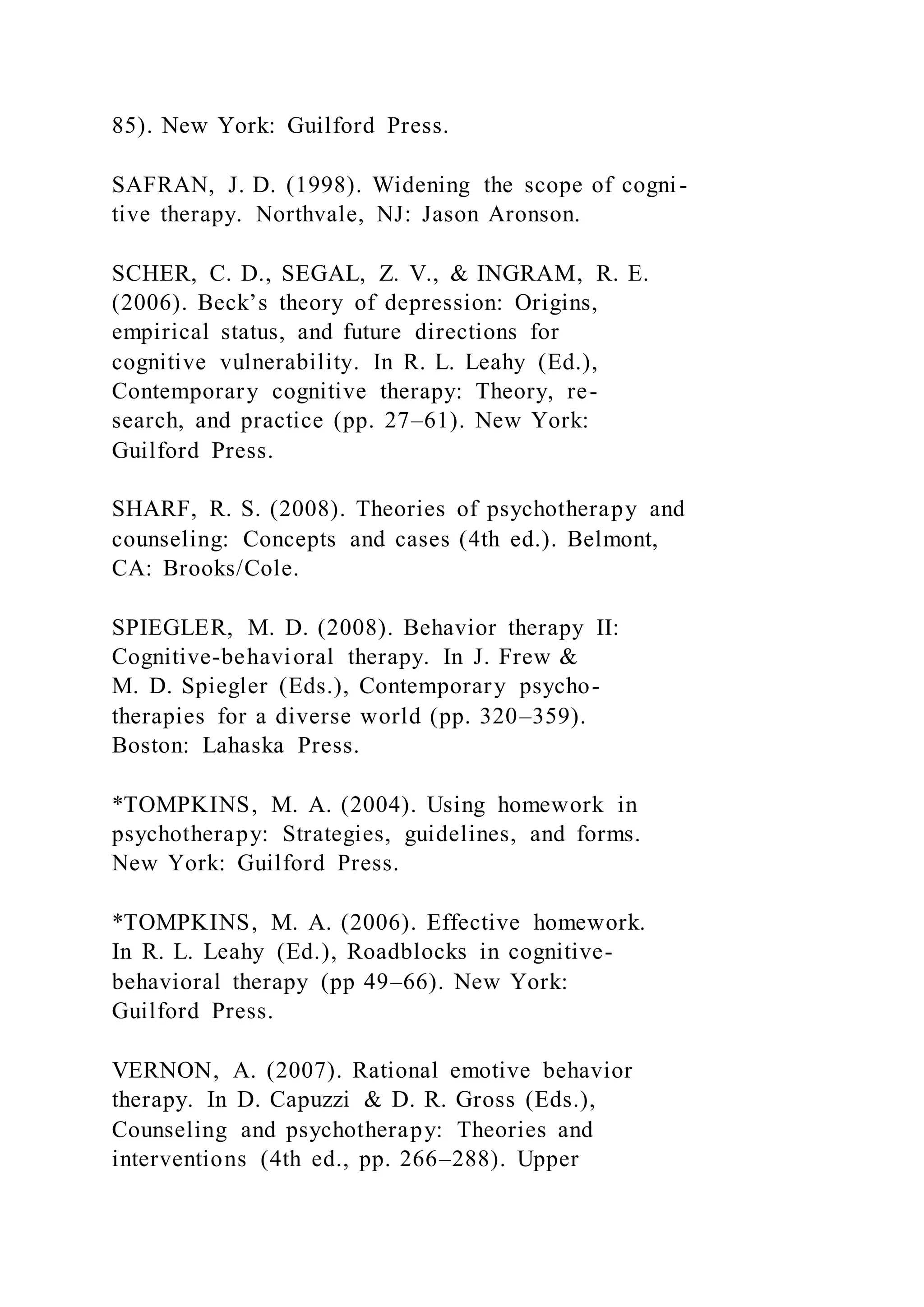 85). New York: Guilford Press.
SAFRAN, J. D. (1998). Widening the scope of cogni-
tive therapy. Northvale, NJ: Jason Aronson.
SCHER, C. D., SEGAL, Z. V., & INGRAM, R. E.
(2006). Beck’s theory of depression: Origins,
empirical status, and future directions for
cognitive vulnerability. In R. L. Leahy (Ed.),
Contemporary cognitive therapy: Theory, re-
search, and practice (pp. 27–61). New York:
Guilford Press.
SHARF, R. S. (2008). Theories of psychotherapy and
counseling: Concepts and cases (4th ed.). Belmont,
CA: Brooks/Cole.
SPIEGLER, M. D. (2008). Behavior therapy II:
Cognitive-behavioral therapy. In J. Frew &
M. D. Spiegler (Eds.), Contemporary psycho-
therapies for a diverse world (pp. 320–359).
Boston: Lahaska Press.
*TOMPKINS, M. A. (2004). Using homework in
psychotherapy: Strategies, guidelines, and forms.
New York: Guilford Press.
*TOMPKINS, M. A. (2006). Effective homework.
In R. L. Leahy (Ed.), Roadblocks in cognitive-
behavioral therapy (pp 49–66). New York:
Guilford Press.
VERNON, A. (2007). Rational emotive behavior
therapy. In D. Capuzzi & D. R. Gross (Eds.),
Counseling and psychotherapy: Theories and
interventions (4th ed., pp. 266–288). Upper
