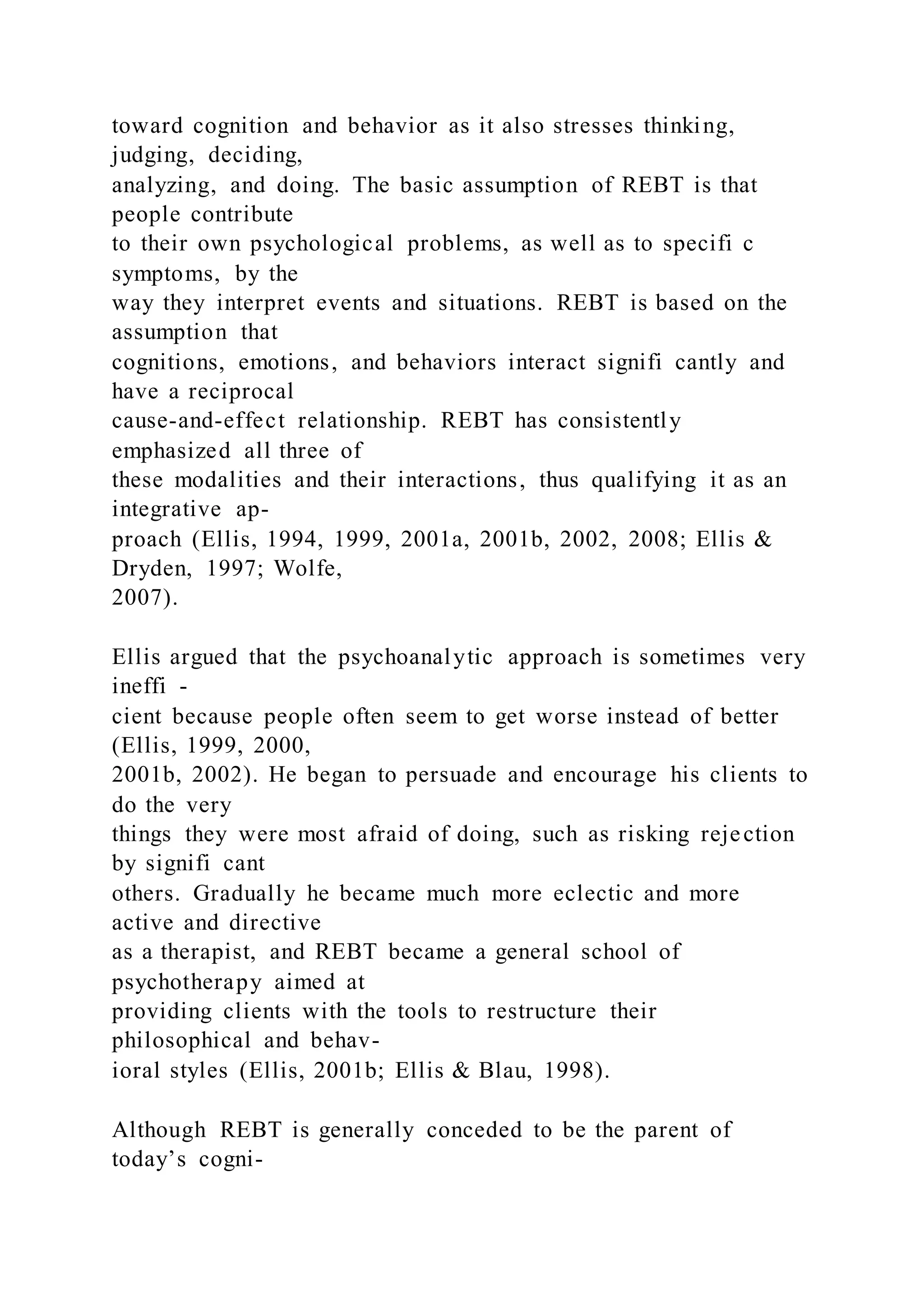 toward cognition and behavior as it also stresses thinking,
judging, deciding,
analyzing, and doing. The basic assumption of REBT is that
people contribute
to their own psychological problems, as well as to specifi c
symptoms, by the
way they interpret events and situations. REBT is based on the
assumption that
cognitions, emotions, and behaviors interact signifi cantly and
have a reciprocal
cause-and-effect relationship. REBT has consistently
emphasized all three of
these modalities and their interactions, thus qualifying it as an
integrative ap-
proach (Ellis, 1994, 1999, 2001a, 2001b, 2002, 2008; Ellis &
Dryden, 1997; Wolfe,
2007).
Ellis argued that the psychoanalytic approach is sometimes very
ineffi -
cient because people often seem to get worse instead of better
(Ellis, 1999, 2000,
2001b, 2002). He began to persuade and encourage his clients to
do the very
things they were most afraid of doing, such as risking rejection
by signifi cant
others. Gradually he became much more eclectic and more
active and directive
as a therapist, and REBT became a general school of
psychotherapy aimed at
providing clients with the tools to restructure their
philosophical and behav-
ioral styles (Ellis, 2001b; Ellis & Blau, 1998).
Although REBT is generally conceded to be the parent of
today’s cogni-