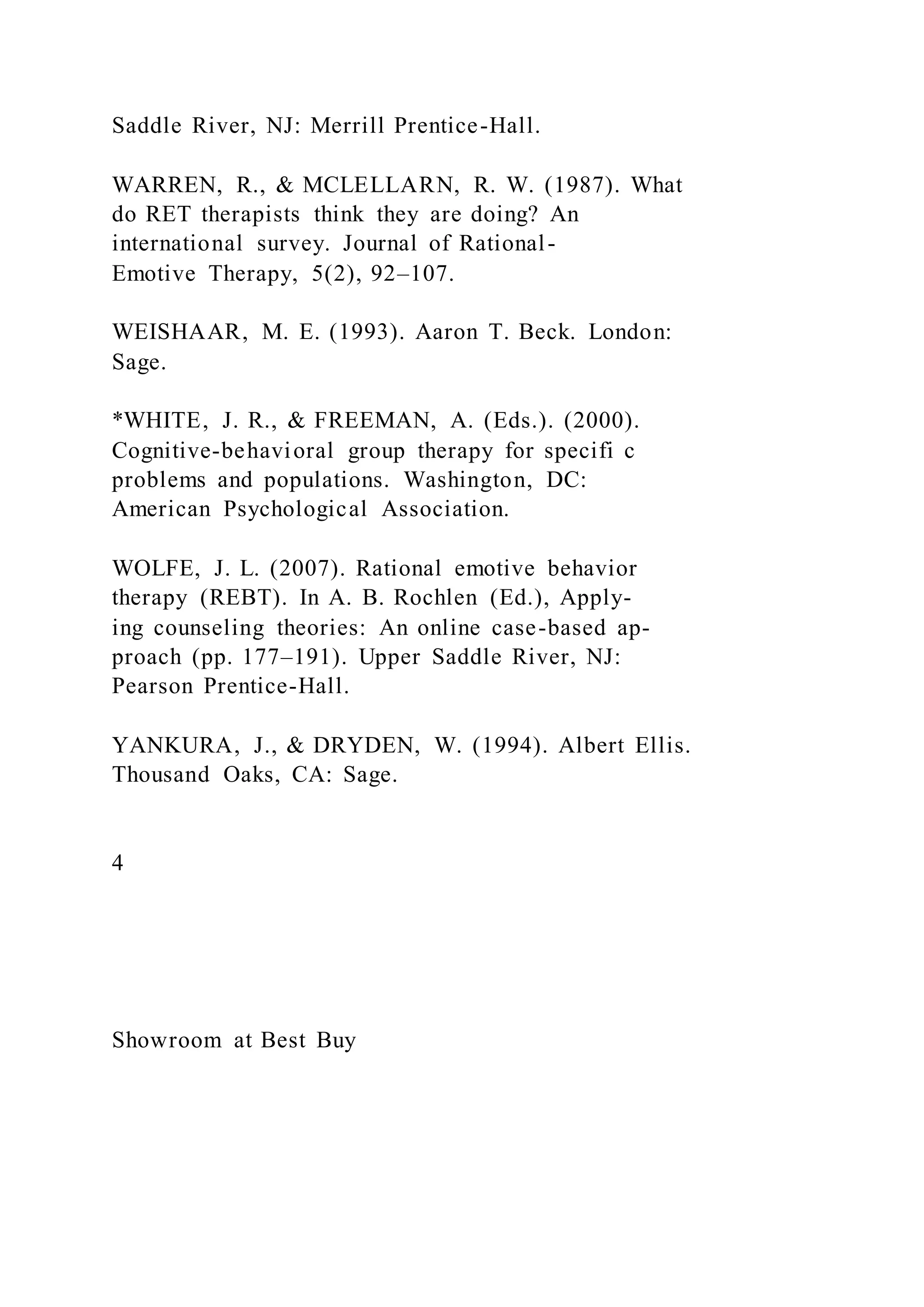 Saddle River, NJ: Merrill Prentice-Hall.
WARREN, R., & MCLELLARN, R. W. (1987). What
do RET therapists think they are doing? An
international survey. Journal of Rational-
Emotive Therapy, 5(2), 92–107.
WEISHAAR, M. E. (1993). Aaron T. Beck. London:
Sage.
*WHITE, J. R., & FREEMAN, A. (Eds.). (2000).
Cognitive-behavioral group therapy for specifi c
problems and populations. Washington, DC:
American Psychological Association.
WOLFE, J. L. (2007). Rational emotive behavior
therapy (REBT). In A. B. Rochlen (Ed.), Apply-
ing counseling theories: An online case-based ap-
proach (pp. 177–191). Upper Saddle River, NJ:
Pearson Prentice-Hall.
YANKURA, J., & DRYDEN, W. (1994). Albert Ellis.
Thousand Oaks, CA: Sage.
4
Showroom at Best Buy