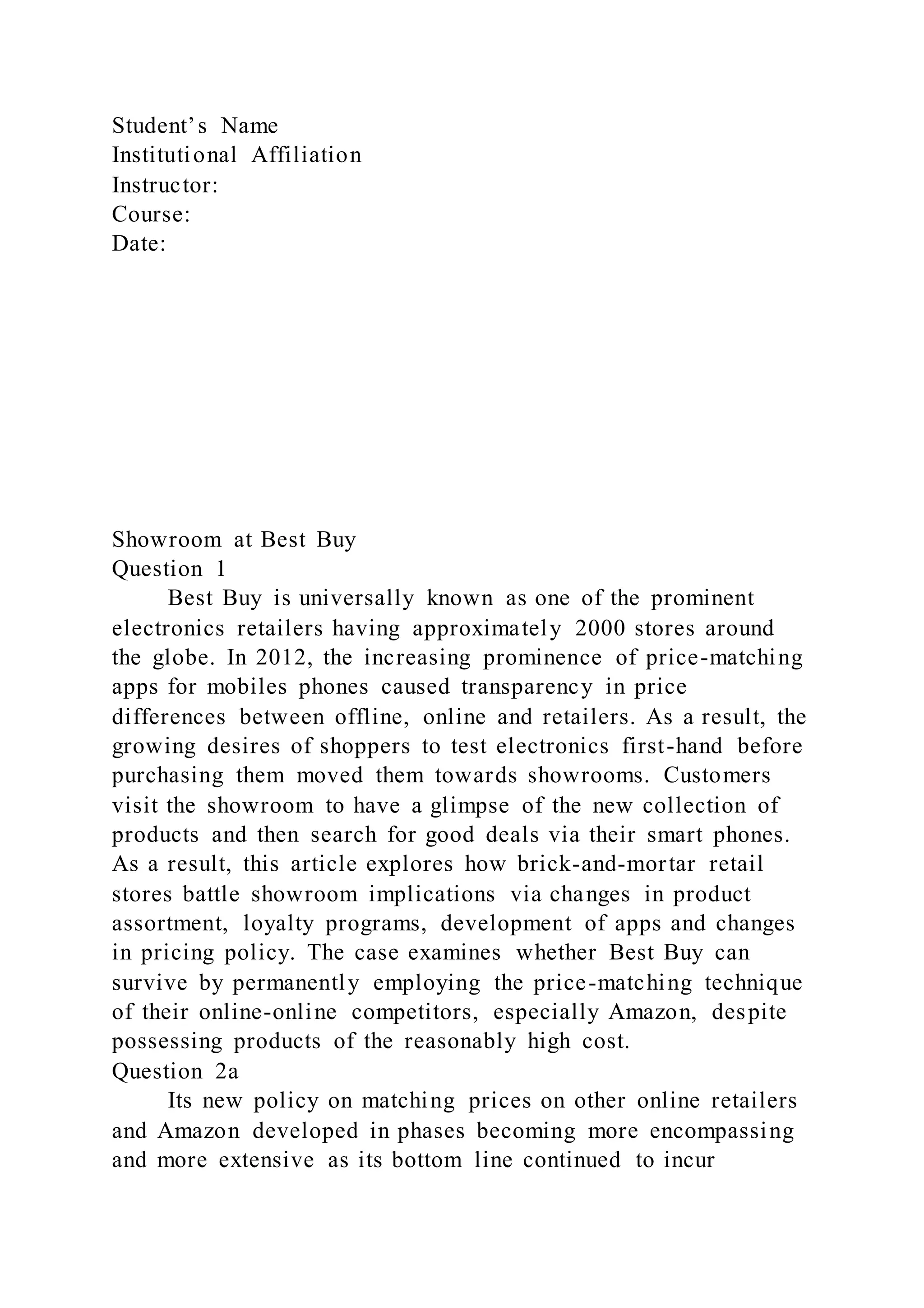 Student’s Name
Institutional Affiliation
Instructor:
Course:
Date:
Showroom at Best Buy
Question 1
Best Buy is universally known as one of the prominent
electronics retailers having approximately 2000 stores around
the globe. In 2012, the increasing prominence of price-matching
apps for mobiles phones caused transparency in price
differences between offline, online and retailers. As a result, the
growing desires of shoppers to test electronics first-hand before
purchasing them moved them towards showrooms. Customers
visit the showroom to have a glimpse of the new collection of
products and then search for good deals via their smart phones.
As a result, this article explores how brick-and-mortar retail
stores battle showroom implications via changes in product
assortment, loyalty programs, development of apps and changes
in pricing policy. The case examines whether Best Buy can
survive by permanently employing the price-matching technique
of their online-online competitors, especially Amazon, despite
possessing products of the reasonably high cost.
Question 2a
Its new policy on matching prices on other online retailers
and Amazon developed in phases becoming more encompassing
and more extensive as its bottom line continued to incur