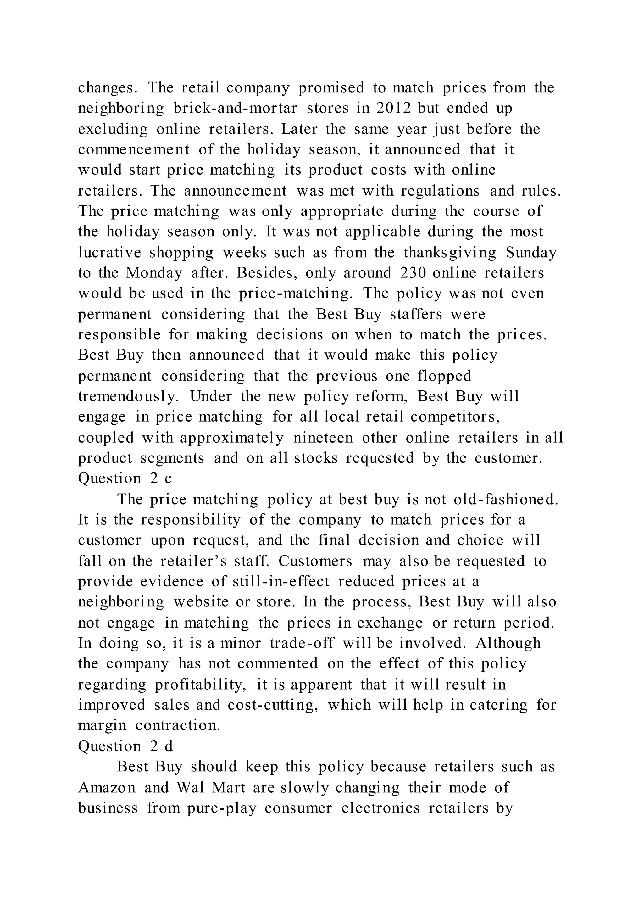 changes. The retail company promised to match prices from the
neighboring brick-and-mortar stores in 2012 but ended up
excluding online retailers. Later the same year just before the
commencement of the holiday season, it announced that it
would start price matching its product costs with online
retailers. The announcement was met with regulations and rules.
The price matching was only appropriate during the course of
the holiday season only. It was not applicable during the most
lucrative shopping weeks such as from the thanksgiving Sunday
to the Monday after. Besides, only around 230 online retailers
would be used in the price-matching. The policy was not even
permanent considering that the Best Buy staffers were
responsible for making decisions on when to match the pri ces.
Best Buy then announced that it would make this policy
permanent considering that the previous one flopped
tremendously. Under the new policy reform, Best Buy will
engage in price matching for all local retail competitors,
coupled with approximately nineteen other online retailers in all
product segments and on all stocks requested by the customer.
Question 2 c
The price matching policy at best buy is not old-fashioned.
It is the responsibility of the company to match prices for a
customer upon request, and the final decision and choice will
fall on the retailer’s staff. Customers may also be requested to
provide evidence of still-in-effect reduced prices at a
neighboring website or store. In the process, Best Buy will also
not engage in matching the prices in exchange or return period.
In doing so, it is a minor trade-off will be involved. Although
the company has not commented on the effect of this policy
regarding profitability, it is apparent that it will result in
improved sales and cost-cutting, which will help in catering for
margin contraction.
Question 2 d
Best Buy should keep this policy because retailers such as
Amazon and Wal Mart are slowly changing their mode of
business from pure-play consumer electronics retailers by