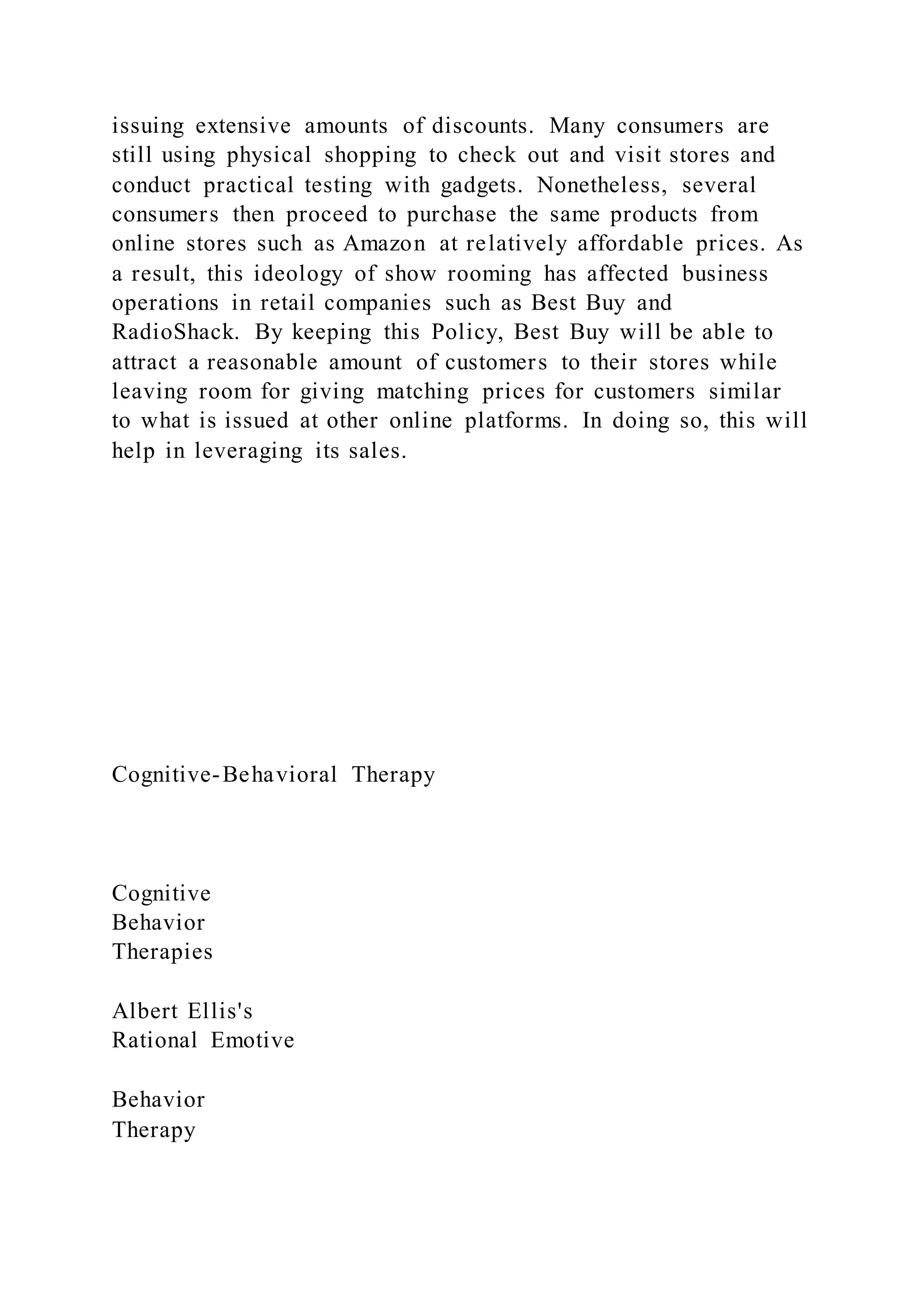 issuing extensive amounts of discounts. Many consumers are
still using physical shopping to check out and visit stores and
conduct practical testing with gadgets. Nonetheless, several
consumers then proceed to purchase the same products from
online stores such as Amazon at relatively affordable prices. As
a result, this ideology of show rooming has affected business
operations in retail companies such as Best Buy and
RadioShack. By keeping this Policy, Best Buy will be able to
attract a reasonable amount of customers to their stores while
leaving room for giving matching prices for customers similar
to what is issued at other online platforms. In doing so, this will
help in leveraging its sales.
Cognitive-Behavioral Therapy
Cognitive
Behavior
Therapies
Albert Ellis's
Rational Emotive
Behavior
Therapy