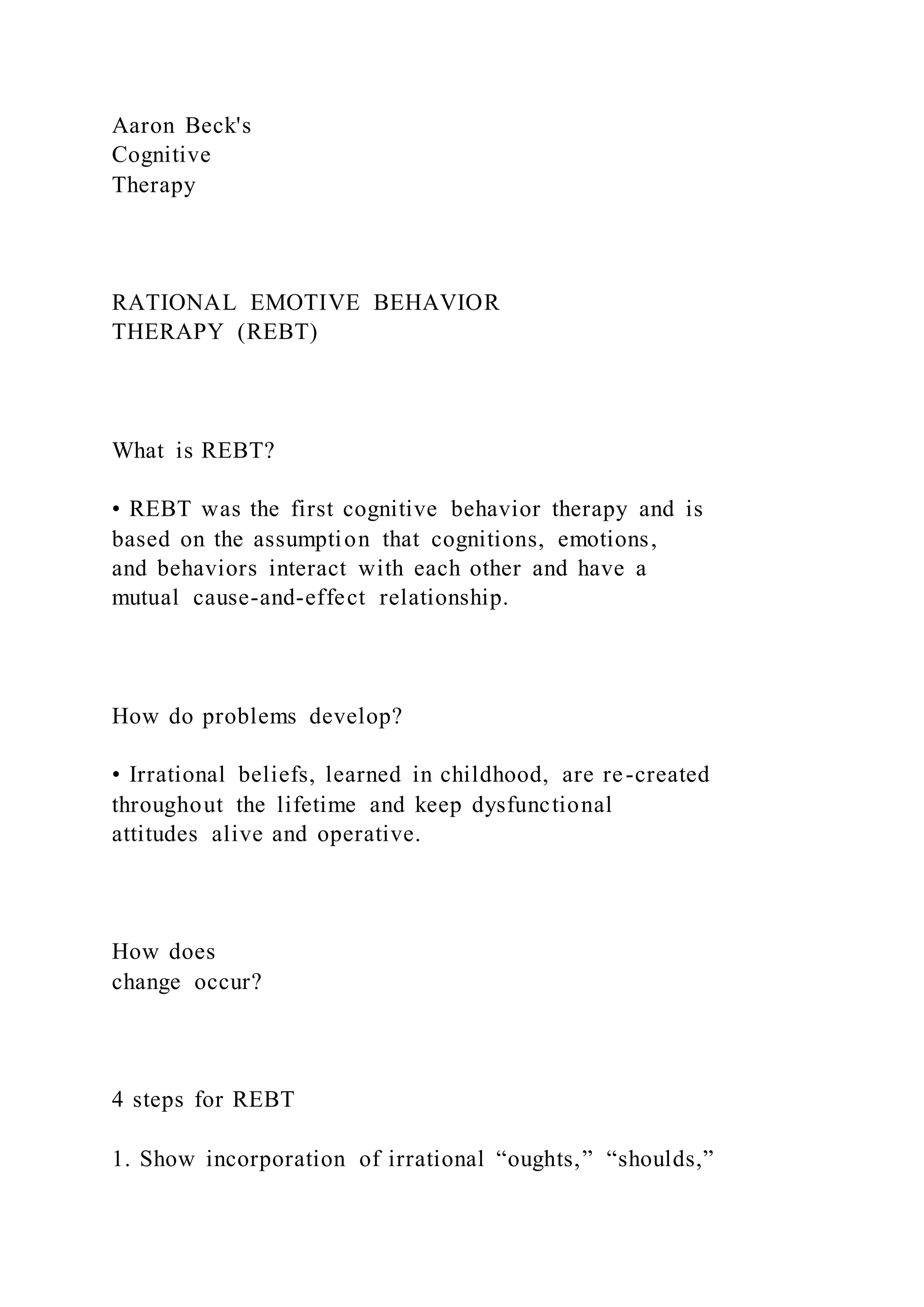 Aaron Beck's
Cognitive
Therapy
RATIONAL EMOTIVE BEHAVIOR
THERAPY (REBT)
What is REBT?
• REBT was the first cognitive behavior therapy and is
based on the assumption that cognitions, emotions,
and behaviors interact with each other and have a
mutual cause-and-effect relationship.
How do problems develop?
• Irrational beliefs, learned in childhood, are re-created
throughout the lifetime and keep dysfunctional
attitudes alive and operative.
How does
change occur?
4 steps for REBT
1. Show incorporation of irrational “oughts,” “shoulds,”