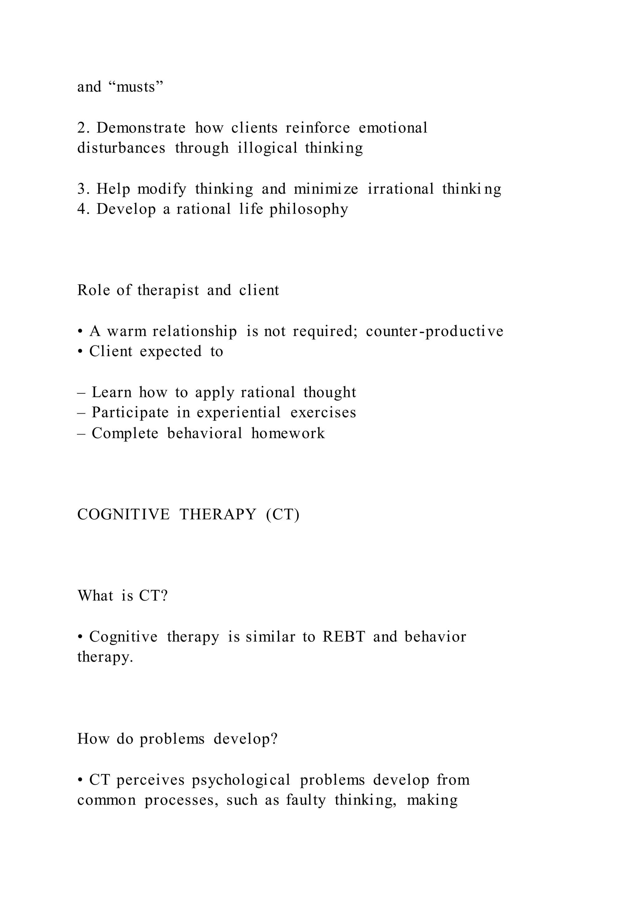 and “musts”
2. Demonstrate how clients reinforce emotional
disturbances through illogical thinking
3. Help modify thinking and minimize irrational thinki ng
4. Develop a rational life philosophy
Role of therapist and client
• A warm relationship is not required; counter-productive
• Client expected to
– Learn how to apply rational thought
– Participate in experiential exercises
– Complete behavioral homework
COGNITIVE THERAPY (CT)
What is CT?
• Cognitive therapy is similar to REBT and behavior
therapy.
How do problems develop?
• CT perceives psychological problems develop from
common processes, such as faulty thinking, making