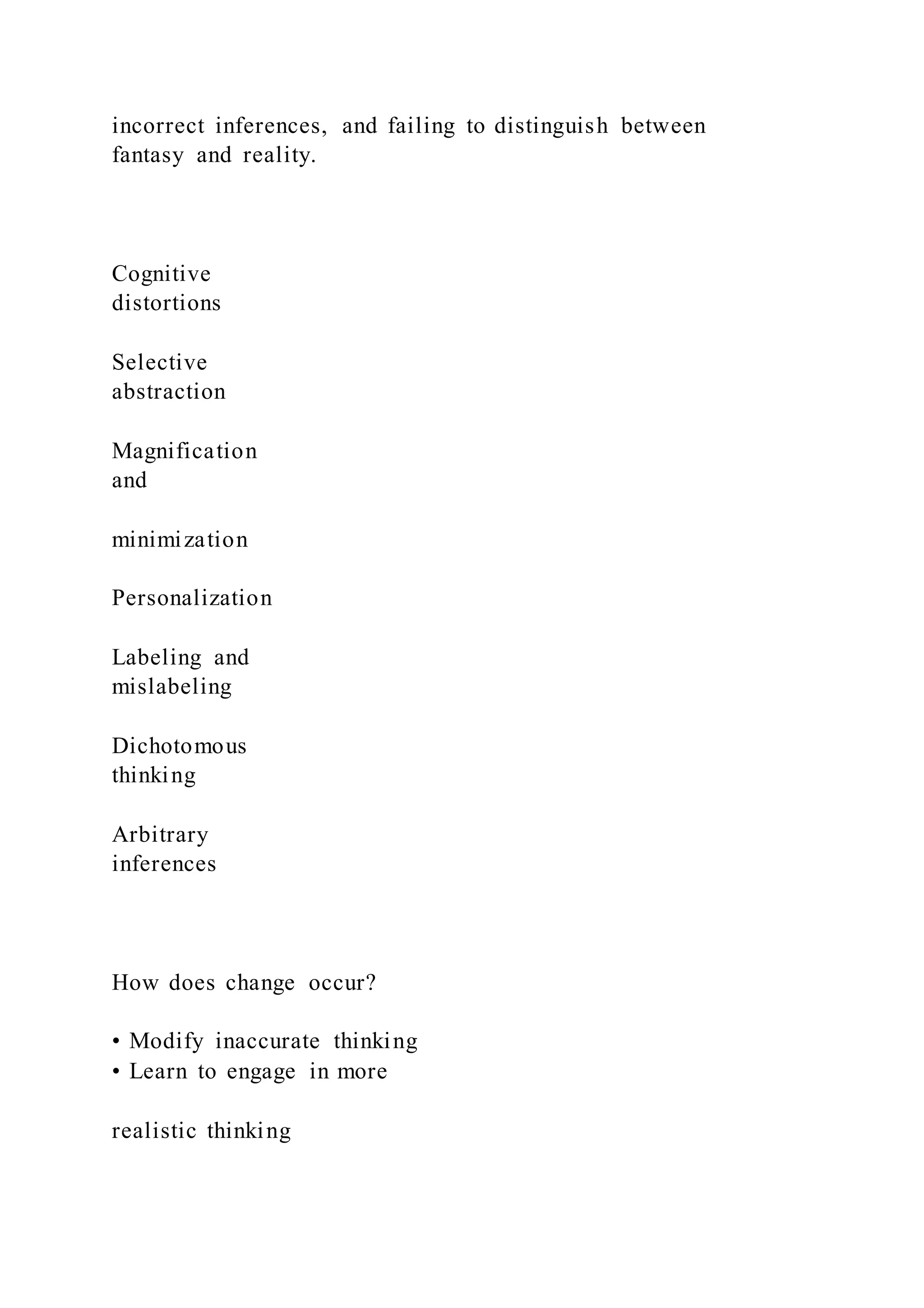 incorrect inferences, and failing to distinguish between
fantasy and reality.
Cognitive
distortions
Selective
abstraction
Magnification
and
minimization
Personalization
Labeling and
mislabeling
Dichotomous
thinking
Arbitrary
inferences
How does change occur?
• Modify inaccurate thinking
• Learn to engage in more
realistic thinking