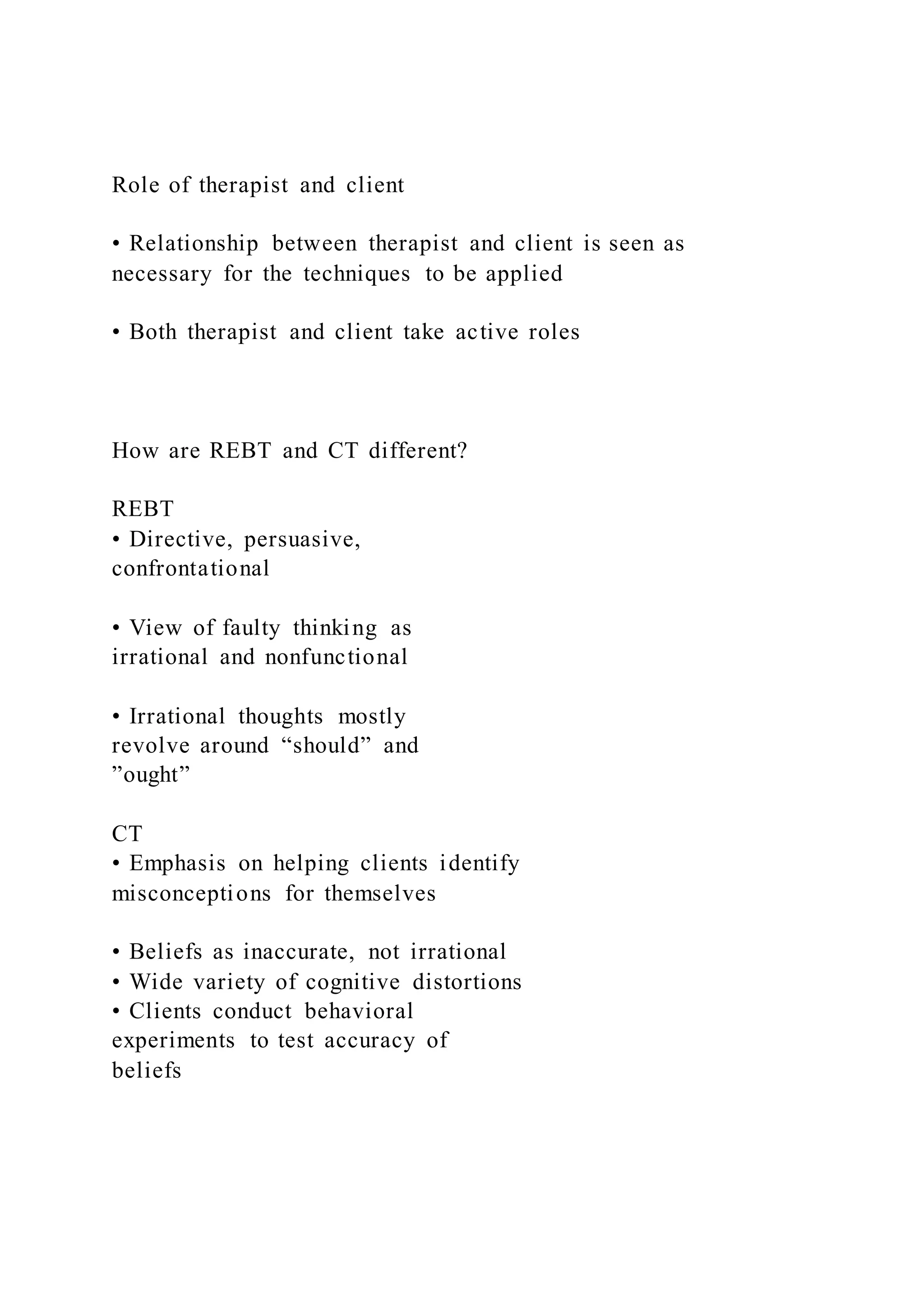 Role of therapist and client
• Relationship between therapist and client is seen as
necessary for the techniques to be applied
• Both therapist and client take active roles
How are REBT and CT different?
REBT
• Directive, persuasive,
confrontational
• View of faulty thinking as
irrational and nonfunctional
• Irrational thoughts mostly
revolve around “should” and
”ought”
CT
• Emphasis on helping clients identify
misconceptions for themselves
• Beliefs as inaccurate, not irrational
• Wide variety of cognitive distortions
• Clients conduct behavioral
experiments to test accuracy of
beliefs