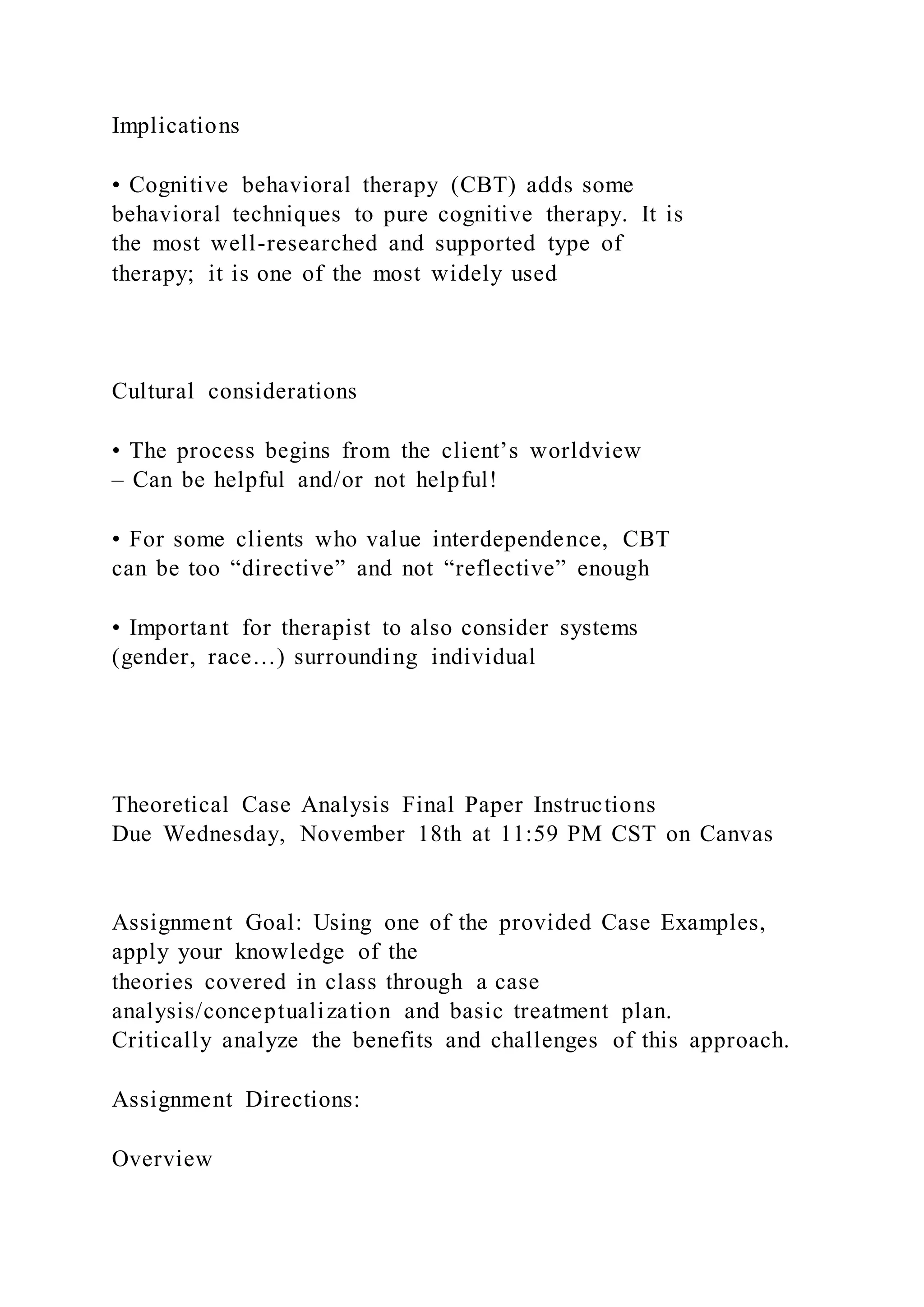 Implications
• Cognitive behavioral therapy (CBT) adds some
behavioral techniques to pure cognitive therapy. It is
the most well-researched and supported type of
therapy; it is one of the most widely used
Cultural considerations
• The process begins from the client’s worldview
– Can be helpful and/or not helpful!
• For some clients who value interdependence, CBT
can be too “directive” and not “reflective” enough
• Important for therapist to also consider systems
(gender, race…) surrounding individual
Theoretical Case Analysis Final Paper Instructions
Due Wednesday, November 18th at 11:59 PM CST on Canvas
Assignment Goal: Using one of the provided Case Examples,
apply your knowledge of the
theories covered in class through a case
analysis/conceptualization and basic treatment plan.
Critically analyze the benefits and challenges of this approach.
Assignment Directions:
Overview