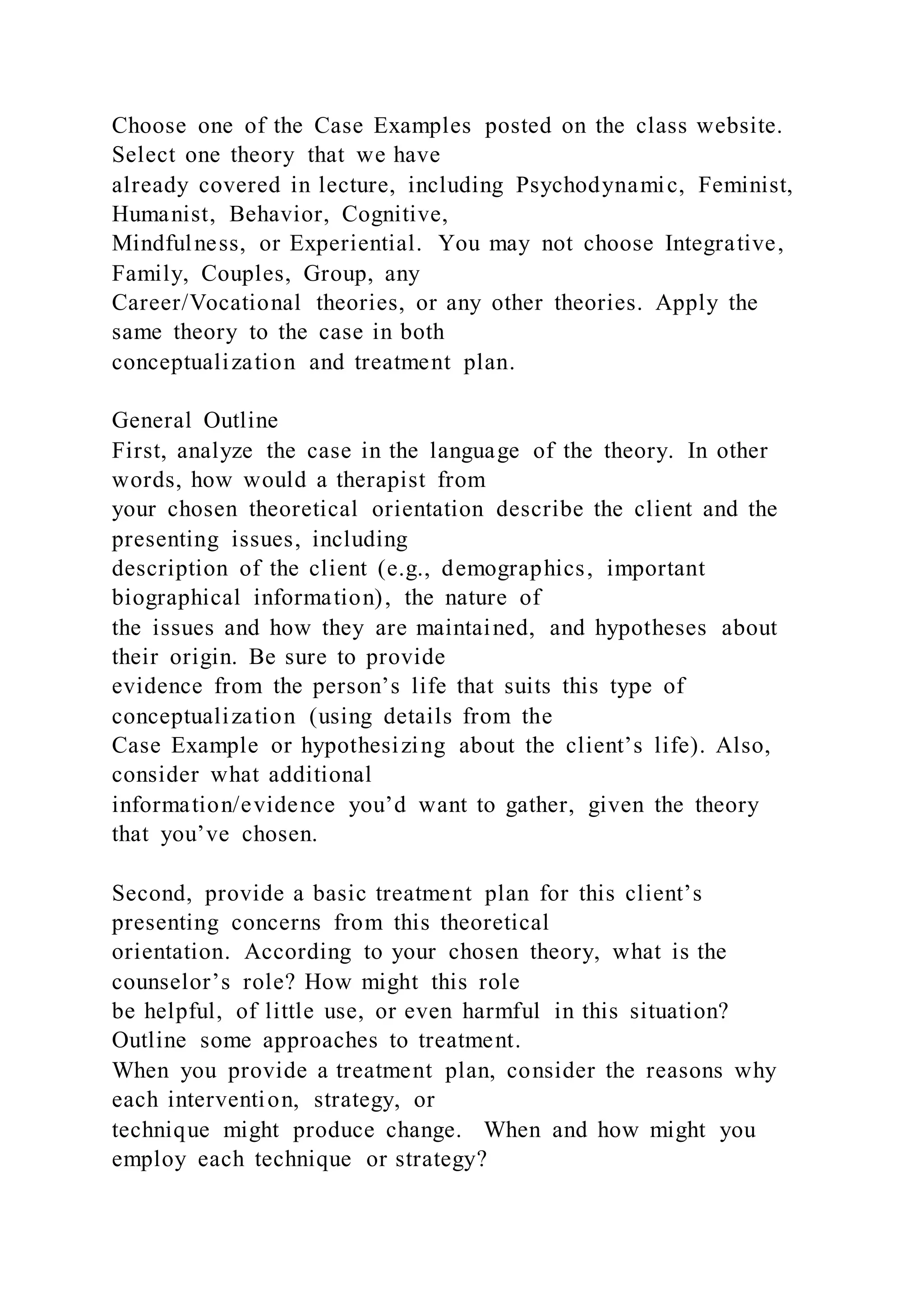Choose one of the Case Examples posted on the class website.
Select one theory that we have
already covered in lecture, including Psychodynamic, Feminist,
Humanist, Behavior, Cognitive,
Mindfulness, or Experiential. You may not choose Integrative,
Family, Couples, Group, any
Career/Vocational theories, or any other theories. Apply the
same theory to the case in both
conceptualization and treatment plan.
General Outline
First, analyze the case in the language of the theory. In other
words, how would a therapist from
your chosen theoretical orientation describe the client and the
presenting issues, including
description of the client (e.g., demographics, important
biographical information), the nature of
the issues and how they are maintained, and hypotheses about
their origin. Be sure to provide
evidence from the person’s life that suits this type of
conceptualization (using details from the
Case Example or hypothesizing about the client’s life). Also,
consider what additional
information/evidence you’d want to gather, given the theory
that you’ve chosen.
Second, provide a basic treatment plan for this client’s
presenting concerns from this theoretical
orientation. According to your chosen theory, what is the
counselor’s role? How might this role
be helpful, of little use, or even harmful in this situation?
Outline some approaches to treatment.
When you provide a treatment plan, consider the reasons why
each intervention, strategy, or
technique might produce change. When and how might you
employ each technique or strategy?