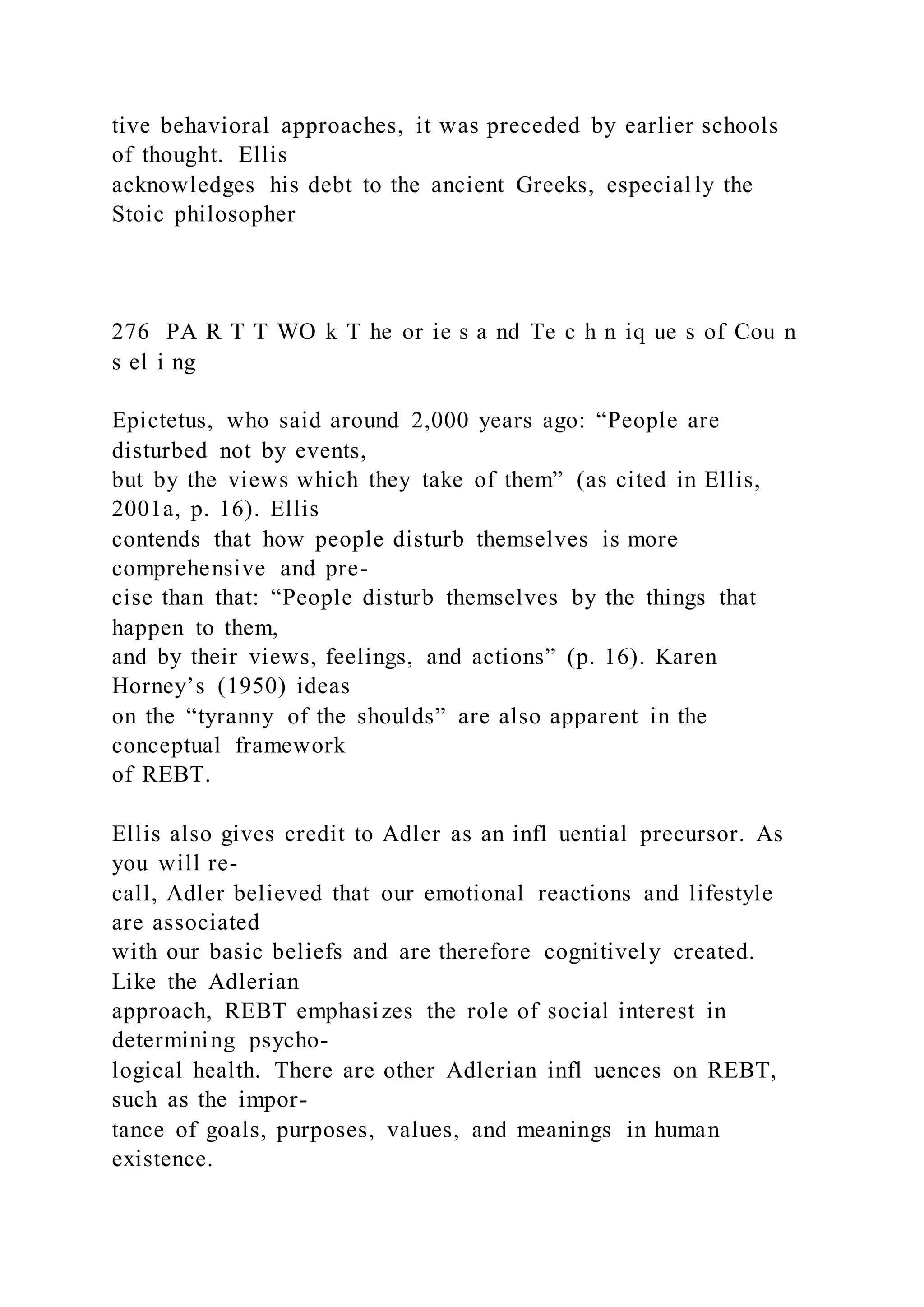 tive behavioral approaches, it was preceded by earlier schools
of thought. Ellis
acknowledges his debt to the ancient Greeks, especial ly the
Stoic philosopher
276 PA R T T WO k T he or ie s a nd Te c h n iq ue s of Cou n
s el i ng
Epictetus, who said around 2,000 years ago: “People are
disturbed not by events,
but by the views which they take of them” (as cited in Ellis,
2001a, p. 16). Ellis
contends that how people disturb themselves is more
comprehensive and pre-
cise than that: “People disturb themselves by the things that
happen to them,
and by their views, feelings, and actions” (p. 16). Karen
Horney’s (1950) ideas
on the “tyranny of the shoulds” are also apparent in the
conceptual framework
of REBT.
Ellis also gives credit to Adler as an infl uential precursor. As
you will re-
call, Adler believed that our emotional reactions and lifestyle
are associated
with our basic beliefs and are therefore cognitively created.
Like the Adlerian
approach, REBT emphasizes the role of social interest in
determining psycho-
logical health. There are other Adlerian infl uences on REBT,
such as the impor-
tance of goals, purposes, values, and meanings in human
existence.