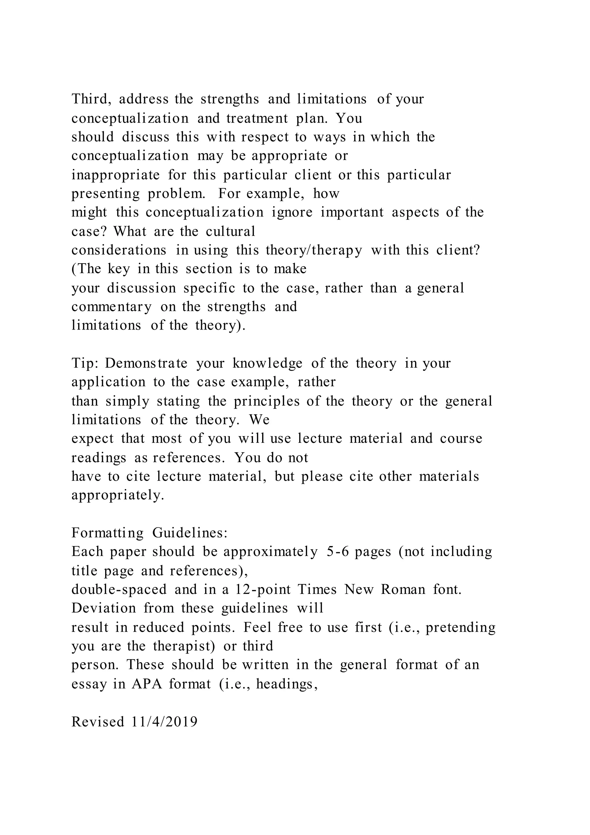 Third, address the strengths and limitations of your
conceptualization and treatment plan. You
should discuss this with respect to ways in which the
conceptualization may be appropriate or
inappropriate for this particular client or this particular
presenting problem. For example, how
might this conceptualization ignore important aspects of the
case? What are the cultural
considerations in using this theory/therapy with this client?
(The key in this section is to make
your discussion specific to the case, rather than a general
commentary on the strengths and
limitations of the theory).
Tip: Demonstrate your knowledge of the theory in your
application to the case example, rather
than simply stating the principles of the theory or the general
limitations of the theory. We
expect that most of you will use lecture material and course
readings as references. You do not
have to cite lecture material, but please cite other materials
appropriately.
Formatting Guidelines:
Each paper should be approximately 5-6 pages (not including
title page and references),
double-spaced and in a 12-point Times New Roman font.
Deviation from these guidelines will
result in reduced points. Feel free to use first (i.e., pretending
you are the therapist) or third
person. These should be written in the general format of an
essay in APA format (i.e., headings,
Revised 11/4/2019