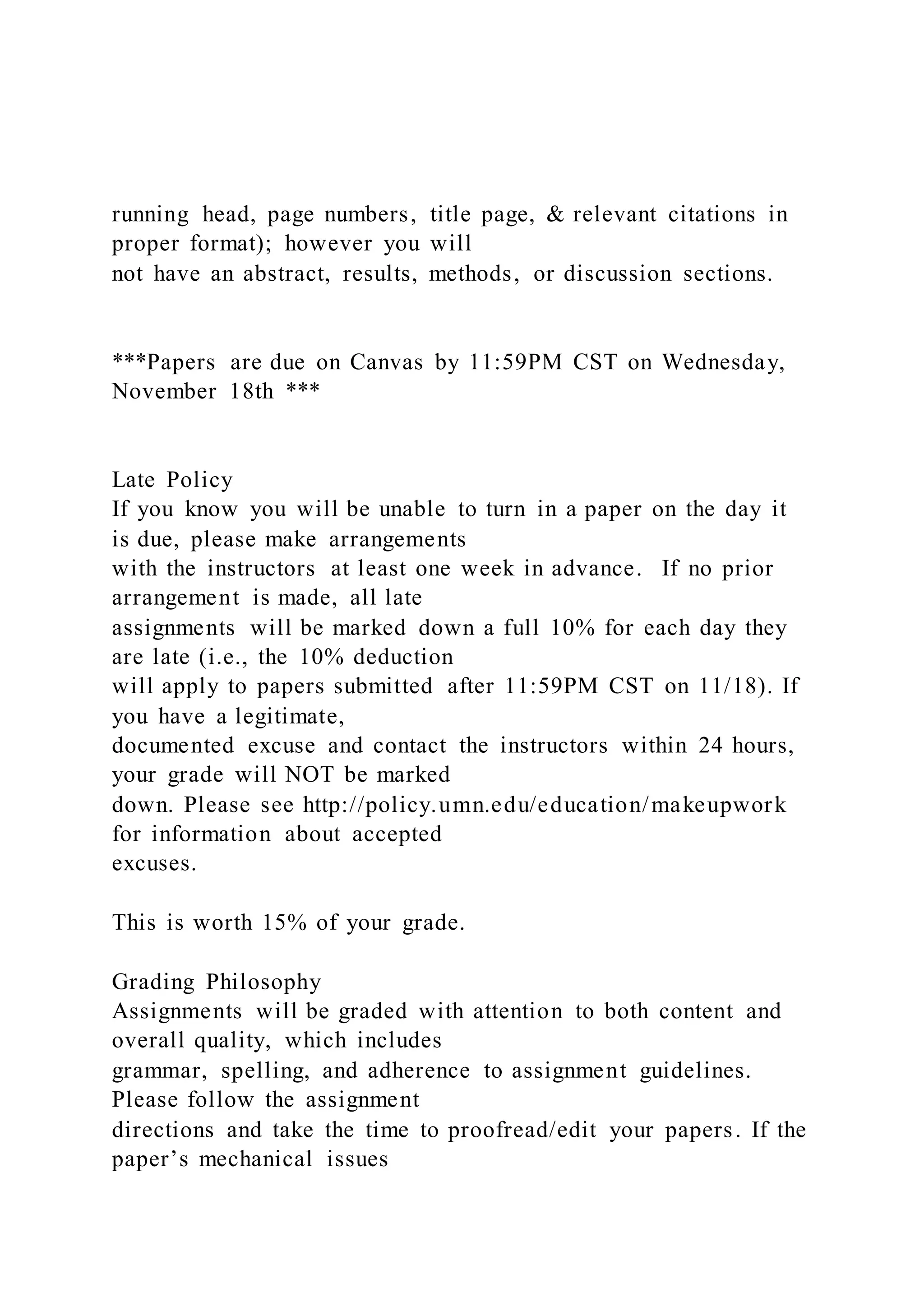running head, page numbers, title page, & relevant citations in
proper format); however you will
not have an abstract, results, methods, or discussion sections.
***Papers are due on Canvas by 11:59PM CST on Wednesday,
November 18th ***
Late Policy
If you know you will be unable to turn in a paper on the day it
is due, please make arrangements
with the instructors at least one week in advance. If no prior
arrangement is made, all late
assignments will be marked down a full 10% for each day they
are late (i.e., the 10% deduction
will apply to papers submitted after 11:59PM CST on 11/18). If
you have a legitimate,
documented excuse and contact the instructors within 24 hours,
your grade will NOT be marked
down. Please see http://policy.umn.edu/education/makeupwork
for information about accepted
excuses.
This is worth 15% of your grade.
Grading Philosophy
Assignments will be graded with attention to both content and
overall quality, which includes
grammar, spelling, and adherence to assignment guidelines.
Please follow the assignment
directions and take the time to proofread/edit your papers. If the
paper’s mechanical issues