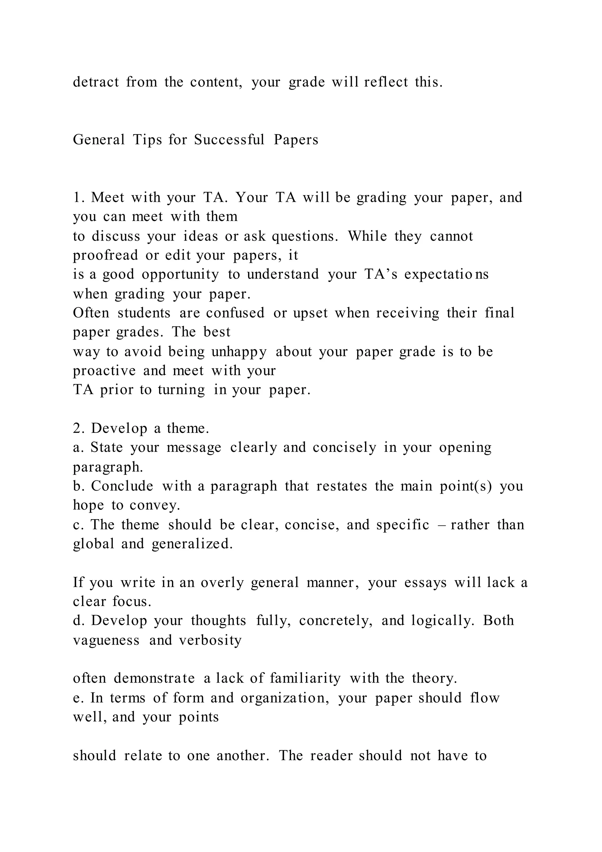 detract from the content, your grade will reflect this.
General Tips for Successful Papers
1. Meet with your TA. Your TA will be grading your paper, and
you can meet with them
to discuss your ideas or ask questions. While they cannot
proofread or edit your papers, it
is a good opportunity to understand your TA’s expectatio ns
when grading your paper.
Often students are confused or upset when receiving their final
paper grades. The best
way to avoid being unhappy about your paper grade is to be
proactive and meet with your
TA prior to turning in your paper.
2. Develop a theme.
a. State your message clearly and concisely in your opening
paragraph.
b. Conclude with a paragraph that restates the main point(s) you
hope to convey.
c. The theme should be clear, concise, and specific – rather than
global and generalized.
If you write in an overly general manner, your essays will lack a
clear focus.
d. Develop your thoughts fully, concretely, and logically. Both
vagueness and verbosity
often demonstrate a lack of familiarity with the theory.
e. In terms of form and organization, your paper should flow
well, and your points
should relate to one another. The reader should not have to