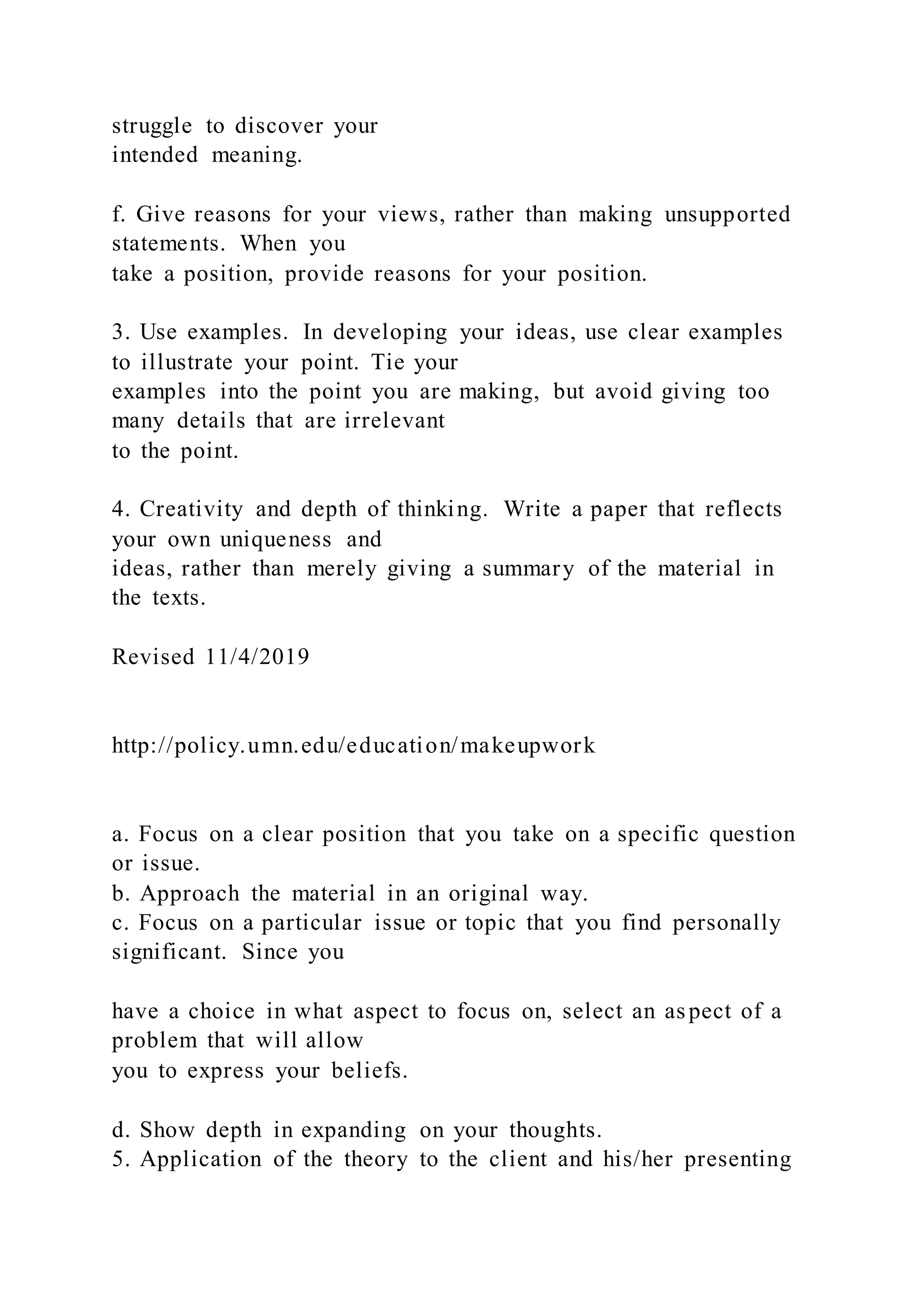 struggle to discover your
intended meaning.
f. Give reasons for your views, rather than making unsupported
statements. When you
take a position, provide reasons for your position.
3. Use examples. In developing your ideas, use clear examples
to illustrate your point. Tie your
examples into the point you are making, but avoid giving too
many details that are irrelevant
to the point.
4. Creativity and depth of thinking. Write a paper that reflects
your own uniqueness and
ideas, rather than merely giving a summary of the material in
the texts.
Revised 11/4/2019
http://policy.umn.edu/education/makeupwork
a. Focus on a clear position that you take on a specific question
or issue.
b. Approach the material in an original way.
c. Focus on a particular issue or topic that you find personally
significant. Since you
have a choice in what aspect to focus on, select an aspect of a
problem that will allow
you to express your beliefs.
d. Show depth in expanding on your thoughts.
5. Application of the theory to the client and his/her presenting